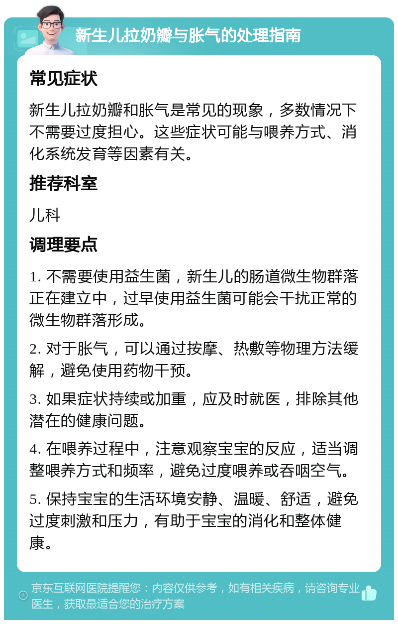 新生儿拉奶瓣与胀气的处理指南 常见症状 新生儿拉奶瓣和胀气是常见的现象，多数情况下不需要过度担心。这些症状可能与喂养方式、消化系统发育等因素有关。 推荐科室 儿科 调理要点 1. 不需要使用益生菌，新生儿的肠道微生物群落正在建立中，过早使用益生菌可能会干扰正常的微生物群落形成。 2. 对于胀气，可以通过按摩、热敷等物理方法缓解，避免使用药物干预。 3. 如果症状持续或加重，应及时就医，排除其他潜在的健康问题。 4. 在喂养过程中，注意观察宝宝的反应，适当调整喂养方式和频率，避免过度喂养或吞咽空气。 5. 保持宝宝的生活环境安静、温暖、舒适，避免过度刺激和压力，有助于宝宝的消化和整体健康。