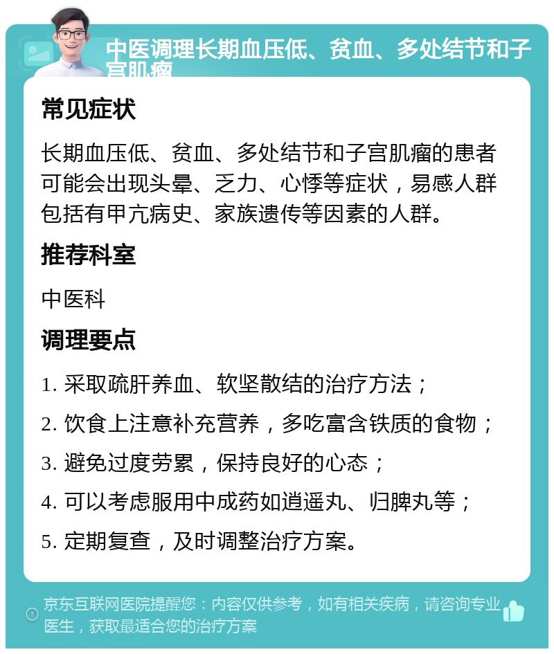 中医调理长期血压低、贫血、多处结节和子宫肌瘤 常见症状 长期血压低、贫血、多处结节和子宫肌瘤的患者可能会出现头晕、乏力、心悸等症状，易感人群包括有甲亢病史、家族遗传等因素的人群。 推荐科室 中医科 调理要点 1. 采取疏肝养血、软坚散结的治疗方法； 2. 饮食上注意补充营养，多吃富含铁质的食物； 3. 避免过度劳累，保持良好的心态； 4. 可以考虑服用中成药如逍遥丸、归脾丸等； 5. 定期复查，及时调整治疗方案。