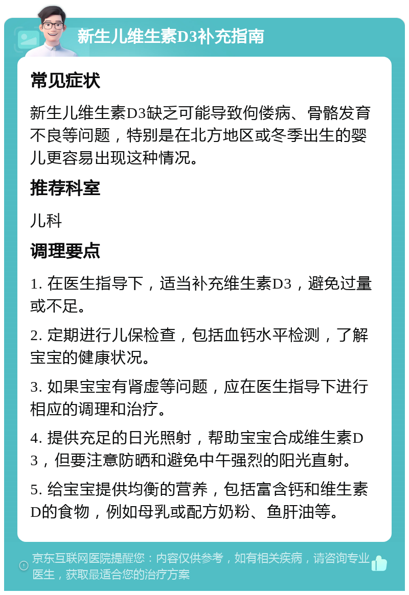 新生儿维生素D3补充指南 常见症状 新生儿维生素D3缺乏可能导致佝偻病、骨骼发育不良等问题，特别是在北方地区或冬季出生的婴儿更容易出现这种情况。 推荐科室 儿科 调理要点 1. 在医生指导下，适当补充维生素D3，避免过量或不足。 2. 定期进行儿保检查，包括血钙水平检测，了解宝宝的健康状况。 3. 如果宝宝有肾虚等问题，应在医生指导下进行相应的调理和治疗。 4. 提供充足的日光照射，帮助宝宝合成维生素D3，但要注意防晒和避免中午强烈的阳光直射。 5. 给宝宝提供均衡的营养，包括富含钙和维生素D的食物，例如母乳或配方奶粉、鱼肝油等。