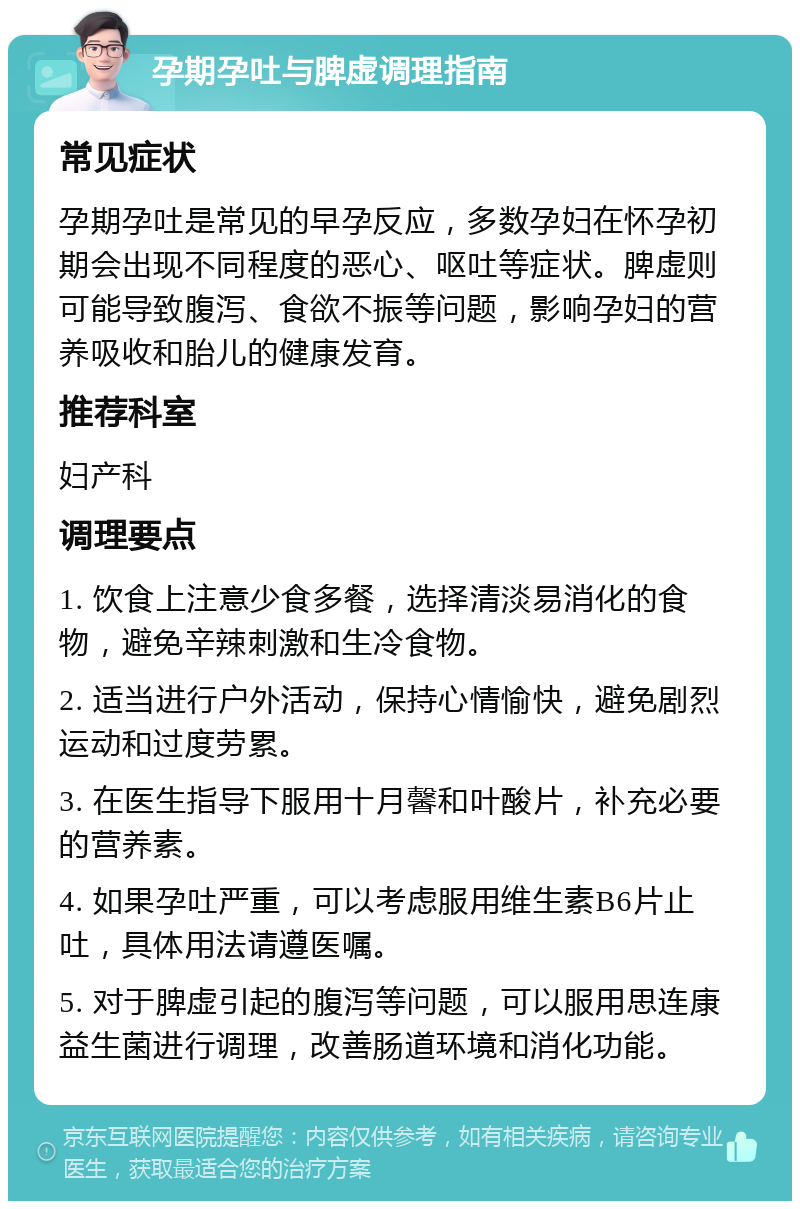 孕期孕吐与脾虚调理指南 常见症状 孕期孕吐是常见的早孕反应，多数孕妇在怀孕初期会出现不同程度的恶心、呕吐等症状。脾虚则可能导致腹泻、食欲不振等问题，影响孕妇的营养吸收和胎儿的健康发育。 推荐科室 妇产科 调理要点 1. 饮食上注意少食多餐，选择清淡易消化的食物，避免辛辣刺激和生冷食物。 2. 适当进行户外活动，保持心情愉快，避免剧烈运动和过度劳累。 3. 在医生指导下服用十月馨和叶酸片，补充必要的营养素。 4. 如果孕吐严重，可以考虑服用维生素B6片止吐，具体用法请遵医嘱。 5. 对于脾虚引起的腹泻等问题，可以服用思连康益生菌进行调理，改善肠道环境和消化功能。