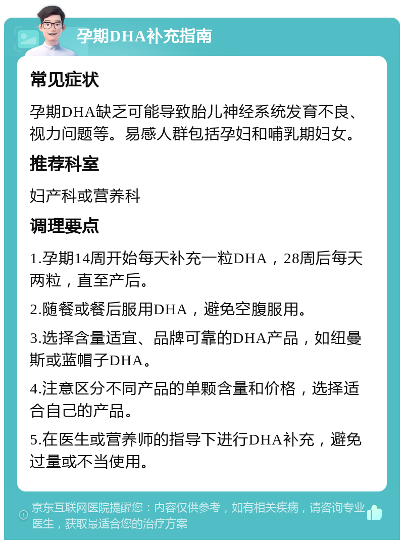 孕期DHA补充指南 常见症状 孕期DHA缺乏可能导致胎儿神经系统发育不良、视力问题等。易感人群包括孕妇和哺乳期妇女。 推荐科室 妇产科或营养科 调理要点 1.孕期14周开始每天补充一粒DHA，28周后每天两粒，直至产后。 2.随餐或餐后服用DHA，避免空腹服用。 3.选择含量适宜、品牌可靠的DHA产品，如纽曼斯或蓝帽子DHA。 4.注意区分不同产品的单颗含量和价格，选择适合自己的产品。 5.在医生或营养师的指导下进行DHA补充，避免过量或不当使用。