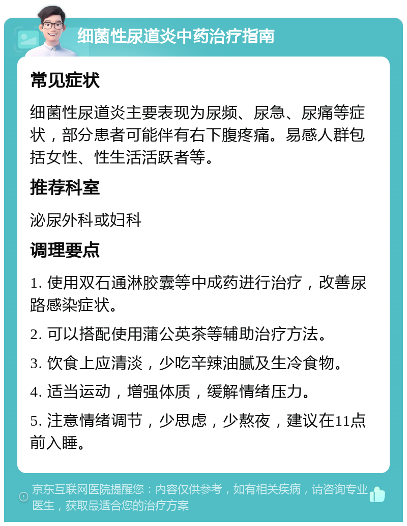 细菌性尿道炎中药治疗指南 常见症状 细菌性尿道炎主要表现为尿频、尿急、尿痛等症状，部分患者可能伴有右下腹疼痛。易感人群包括女性、性生活活跃者等。 推荐科室 泌尿外科或妇科 调理要点 1. 使用双石通淋胶囊等中成药进行治疗，改善尿路感染症状。 2. 可以搭配使用蒲公英茶等辅助治疗方法。 3. 饮食上应清淡，少吃辛辣油腻及生冷食物。 4. 适当运动，增强体质，缓解情绪压力。 5. 注意情绪调节，少思虑，少熬夜，建议在11点前入睡。