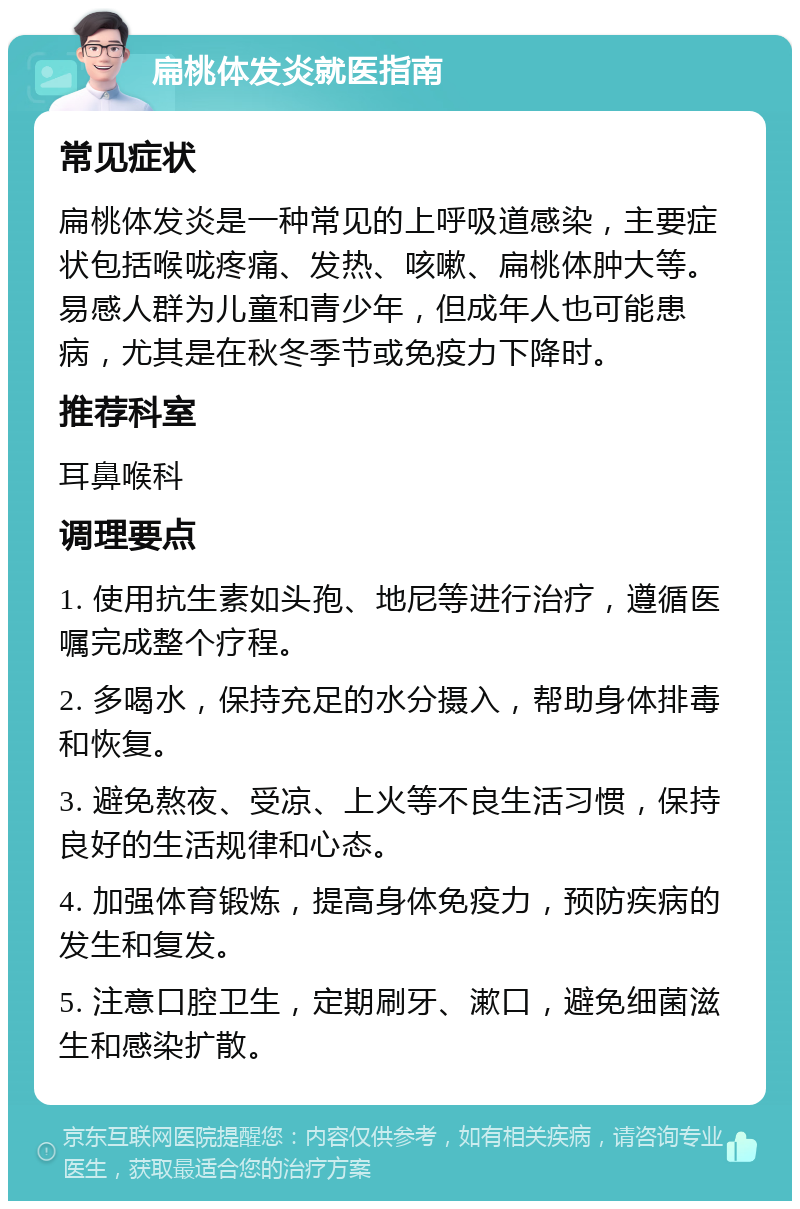 扁桃体发炎就医指南 常见症状 扁桃体发炎是一种常见的上呼吸道感染，主要症状包括喉咙疼痛、发热、咳嗽、扁桃体肿大等。易感人群为儿童和青少年，但成年人也可能患病，尤其是在秋冬季节或免疫力下降时。 推荐科室 耳鼻喉科 调理要点 1. 使用抗生素如头孢、地尼等进行治疗，遵循医嘱完成整个疗程。 2. 多喝水，保持充足的水分摄入，帮助身体排毒和恢复。 3. 避免熬夜、受凉、上火等不良生活习惯，保持良好的生活规律和心态。 4. 加强体育锻炼，提高身体免疫力，预防疾病的发生和复发。 5. 注意口腔卫生，定期刷牙、漱口，避免细菌滋生和感染扩散。