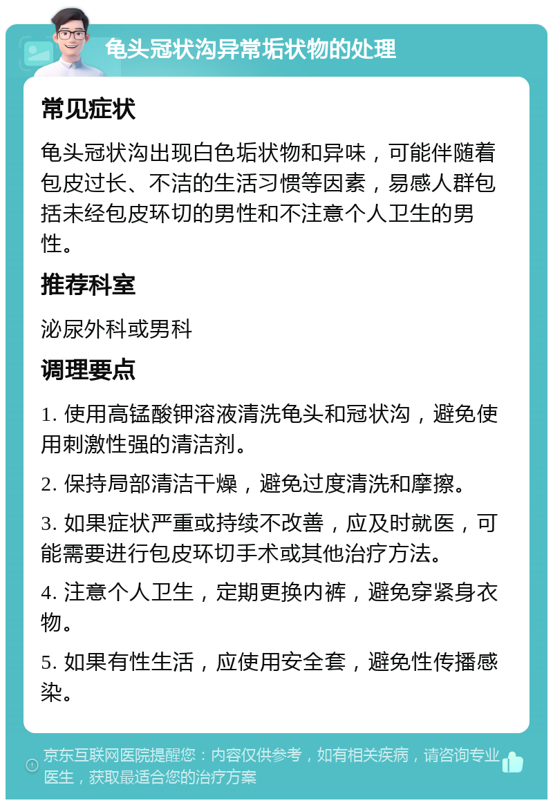 龟头冠状沟异常垢状物的处理 常见症状 龟头冠状沟出现白色垢状物和异味，可能伴随着包皮过长、不洁的生活习惯等因素，易感人群包括未经包皮环切的男性和不注意个人卫生的男性。 推荐科室 泌尿外科或男科 调理要点 1. 使用高锰酸钾溶液清洗龟头和冠状沟，避免使用刺激性强的清洁剂。 2. 保持局部清洁干燥，避免过度清洗和摩擦。 3. 如果症状严重或持续不改善，应及时就医，可能需要进行包皮环切手术或其他治疗方法。 4. 注意个人卫生，定期更换内裤，避免穿紧身衣物。 5. 如果有性生活，应使用安全套，避免性传播感染。