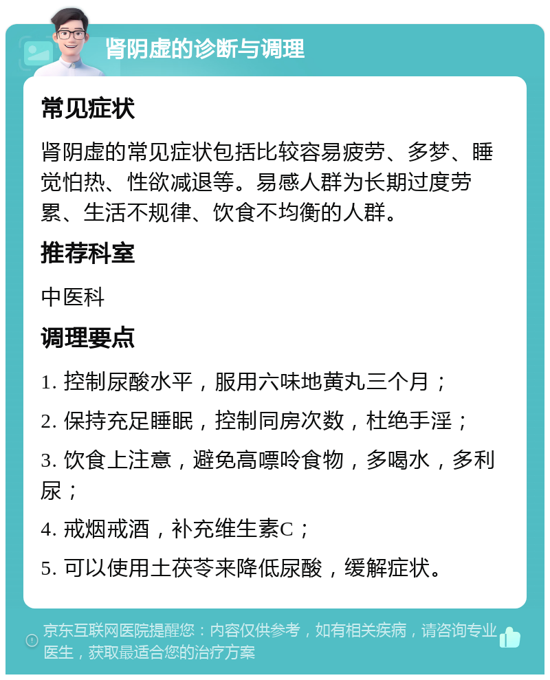 肾阴虚的诊断与调理 常见症状 肾阴虚的常见症状包括比较容易疲劳、多梦、睡觉怕热、性欲减退等。易感人群为长期过度劳累、生活不规律、饮食不均衡的人群。 推荐科室 中医科 调理要点 1. 控制尿酸水平，服用六味地黄丸三个月； 2. 保持充足睡眠，控制同房次数，杜绝手淫； 3. 饮食上注意，避免高嘌呤食物，多喝水，多利尿； 4. 戒烟戒酒，补充维生素C； 5. 可以使用土茯苓来降低尿酸，缓解症状。