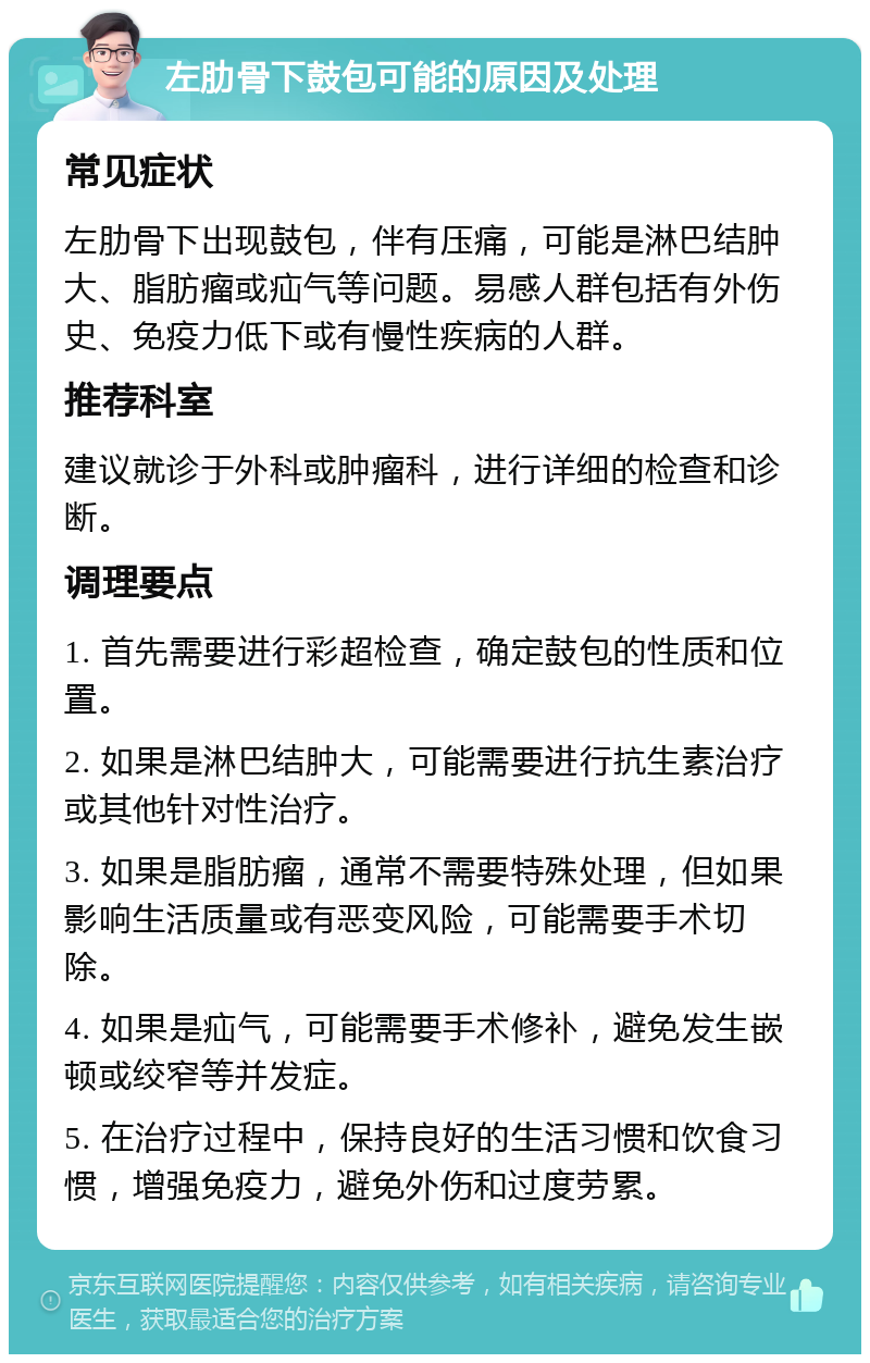 左肋骨下鼓包可能的原因及处理 常见症状 左肋骨下出现鼓包，伴有压痛，可能是淋巴结肿大、脂肪瘤或疝气等问题。易感人群包括有外伤史、免疫力低下或有慢性疾病的人群。 推荐科室 建议就诊于外科或肿瘤科，进行详细的检查和诊断。 调理要点 1. 首先需要进行彩超检查，确定鼓包的性质和位置。 2. 如果是淋巴结肿大，可能需要进行抗生素治疗或其他针对性治疗。 3. 如果是脂肪瘤，通常不需要特殊处理，但如果影响生活质量或有恶变风险，可能需要手术切除。 4. 如果是疝气，可能需要手术修补，避免发生嵌顿或绞窄等并发症。 5. 在治疗过程中，保持良好的生活习惯和饮食习惯，增强免疫力，避免外伤和过度劳累。