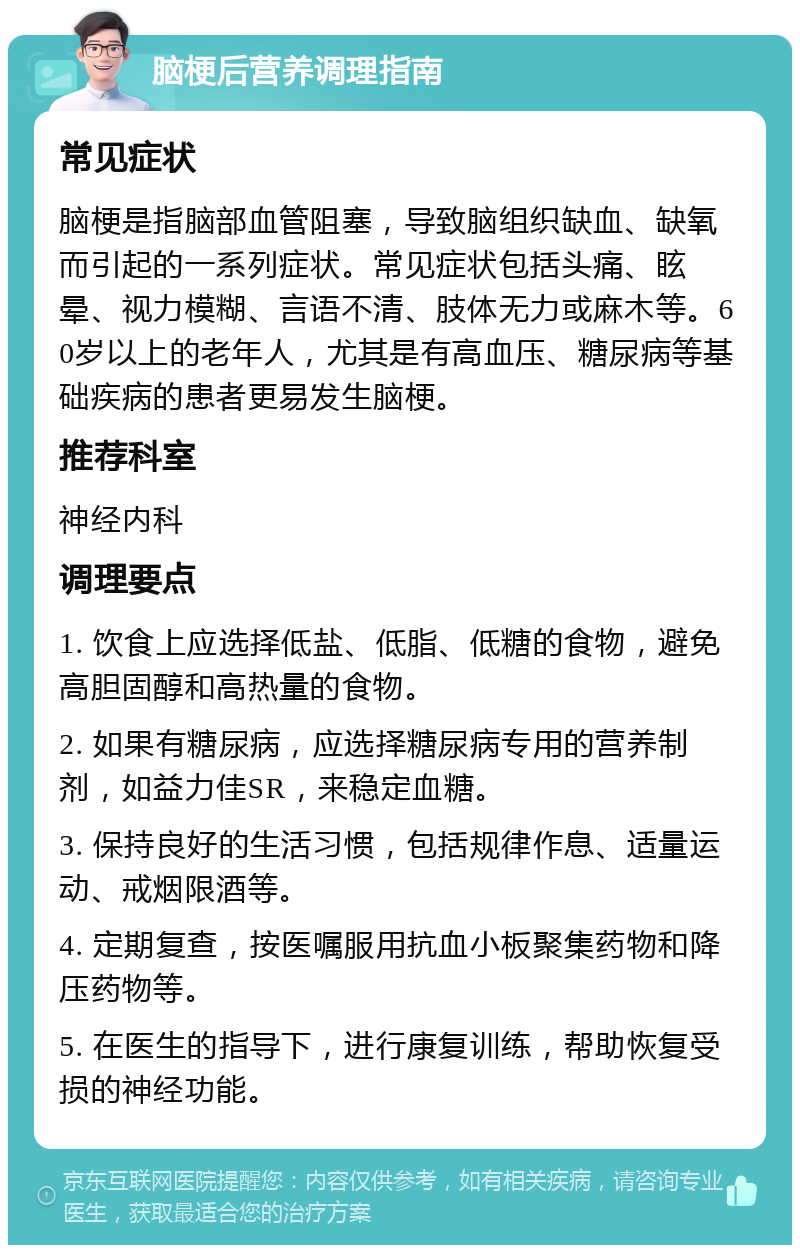 脑梗后营养调理指南 常见症状 脑梗是指脑部血管阻塞，导致脑组织缺血、缺氧而引起的一系列症状。常见症状包括头痛、眩晕、视力模糊、言语不清、肢体无力或麻木等。60岁以上的老年人，尤其是有高血压、糖尿病等基础疾病的患者更易发生脑梗。 推荐科室 神经内科 调理要点 1. 饮食上应选择低盐、低脂、低糖的食物，避免高胆固醇和高热量的食物。 2. 如果有糖尿病，应选择糖尿病专用的营养制剂，如益力佳SR，来稳定血糖。 3. 保持良好的生活习惯，包括规律作息、适量运动、戒烟限酒等。 4. 定期复查，按医嘱服用抗血小板聚集药物和降压药物等。 5. 在医生的指导下，进行康复训练，帮助恢复受损的神经功能。