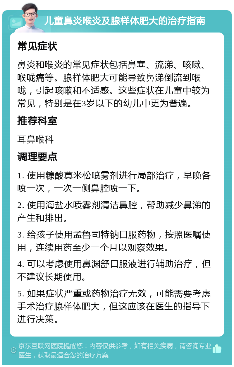 儿童鼻炎喉炎及腺样体肥大的治疗指南 常见症状 鼻炎和喉炎的常见症状包括鼻塞、流涕、咳嗽、喉咙痛等。腺样体肥大可能导致鼻涕倒流到喉咙，引起咳嗽和不适感。这些症状在儿童中较为常见，特别是在3岁以下的幼儿中更为普遍。 推荐科室 耳鼻喉科 调理要点 1. 使用糠酸莫米松喷雾剂进行局部治疗，早晚各喷一次，一次一侧鼻腔喷一下。 2. 使用海盐水喷雾剂清洁鼻腔，帮助减少鼻涕的产生和排出。 3. 给孩子使用孟鲁司特钠口服药物，按照医嘱使用，连续用药至少一个月以观察效果。 4. 可以考虑使用鼻渊舒口服液进行辅助治疗，但不建议长期使用。 5. 如果症状严重或药物治疗无效，可能需要考虑手术治疗腺样体肥大，但这应该在医生的指导下进行决策。