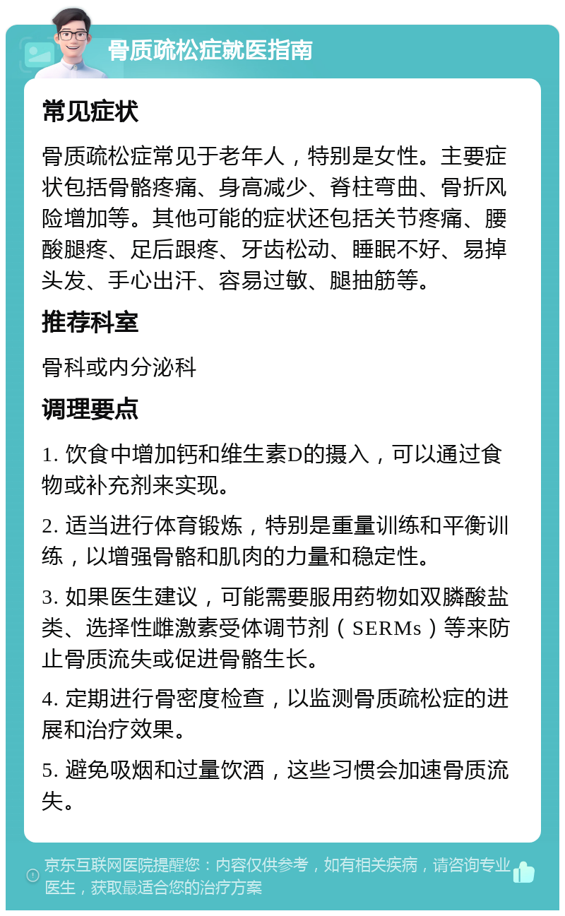 骨质疏松症就医指南 常见症状 骨质疏松症常见于老年人，特别是女性。主要症状包括骨骼疼痛、身高减少、脊柱弯曲、骨折风险增加等。其他可能的症状还包括关节疼痛、腰酸腿疼、足后跟疼、牙齿松动、睡眠不好、易掉头发、手心出汗、容易过敏、腿抽筋等。 推荐科室 骨科或内分泌科 调理要点 1. 饮食中增加钙和维生素D的摄入，可以通过食物或补充剂来实现。 2. 适当进行体育锻炼，特别是重量训练和平衡训练，以增强骨骼和肌肉的力量和稳定性。 3. 如果医生建议，可能需要服用药物如双膦酸盐类、选择性雌激素受体调节剂（SERMs）等来防止骨质流失或促进骨骼生长。 4. 定期进行骨密度检查，以监测骨质疏松症的进展和治疗效果。 5. 避免吸烟和过量饮酒，这些习惯会加速骨质流失。