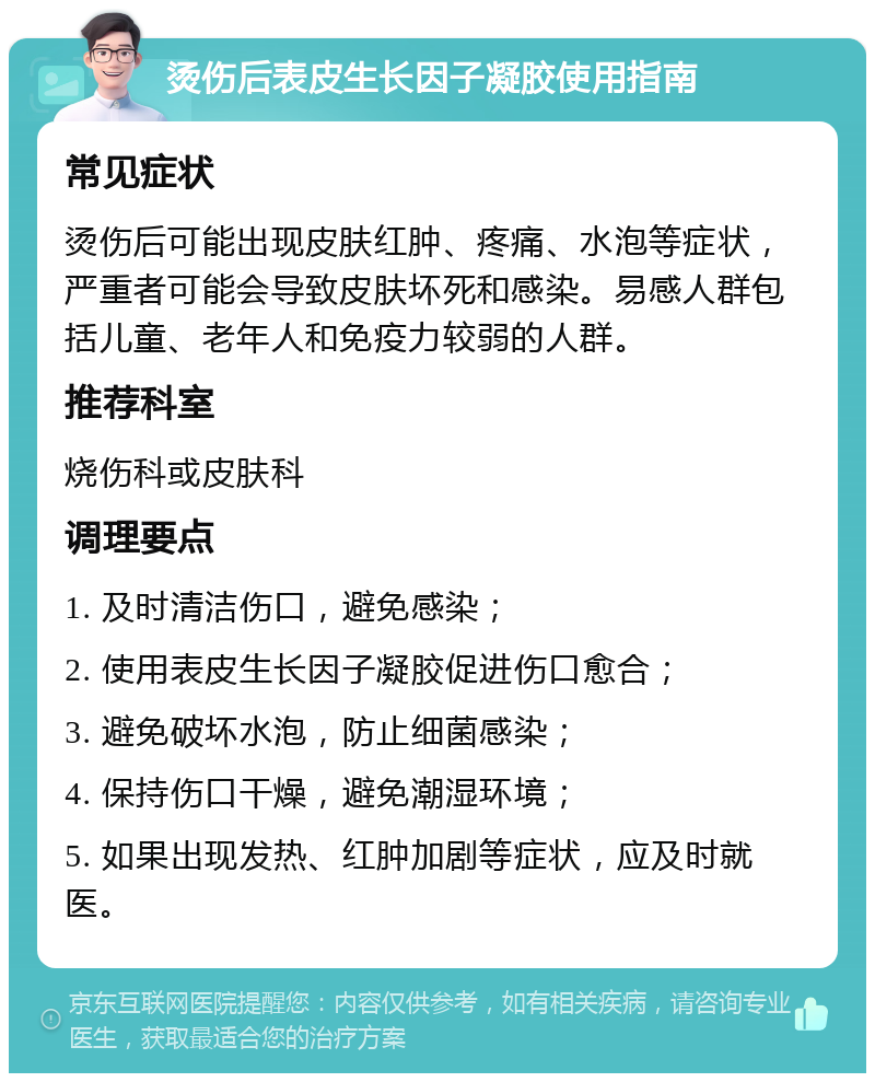 烫伤后表皮生长因子凝胶使用指南 常见症状 烫伤后可能出现皮肤红肿、疼痛、水泡等症状，严重者可能会导致皮肤坏死和感染。易感人群包括儿童、老年人和免疫力较弱的人群。 推荐科室 烧伤科或皮肤科 调理要点 1. 及时清洁伤口，避免感染； 2. 使用表皮生长因子凝胶促进伤口愈合； 3. 避免破坏水泡，防止细菌感染； 4. 保持伤口干燥，避免潮湿环境； 5. 如果出现发热、红肿加剧等症状，应及时就医。