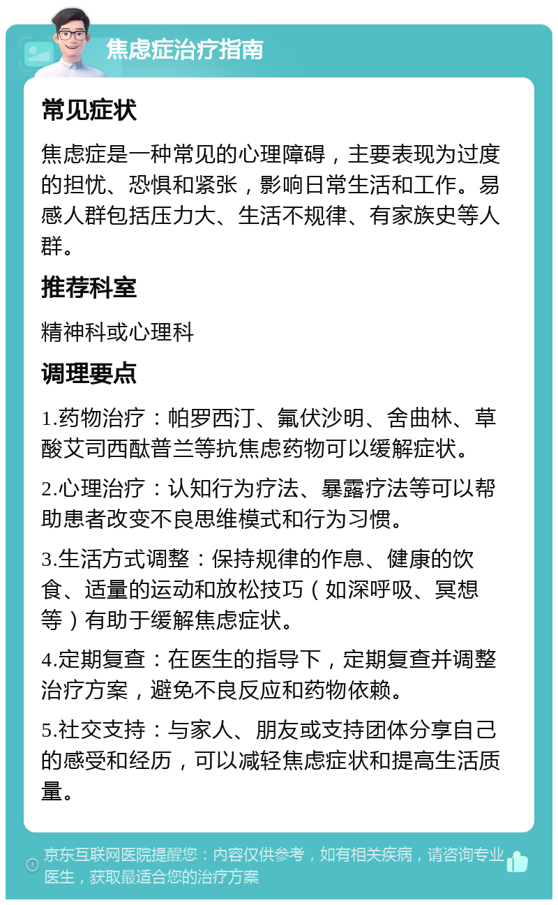 焦虑症治疗指南 常见症状 焦虑症是一种常见的心理障碍，主要表现为过度的担忧、恐惧和紧张，影响日常生活和工作。易感人群包括压力大、生活不规律、有家族史等人群。 推荐科室 精神科或心理科 调理要点 1.药物治疗：帕罗西汀、氟伏沙明、舍曲林、草酸艾司西酞普兰等抗焦虑药物可以缓解症状。 2.心理治疗：认知行为疗法、暴露疗法等可以帮助患者改变不良思维模式和行为习惯。 3.生活方式调整：保持规律的作息、健康的饮食、适量的运动和放松技巧（如深呼吸、冥想等）有助于缓解焦虑症状。 4.定期复查：在医生的指导下，定期复查并调整治疗方案，避免不良反应和药物依赖。 5.社交支持：与家人、朋友或支持团体分享自己的感受和经历，可以减轻焦虑症状和提高生活质量。