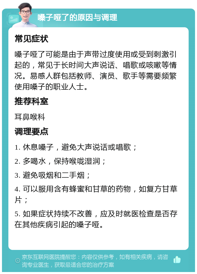 嗓子哑了的原因与调理 常见症状 嗓子哑了可能是由于声带过度使用或受到刺激引起的，常见于长时间大声说话、唱歌或咳嗽等情况。易感人群包括教师、演员、歌手等需要频繁使用嗓子的职业人士。 推荐科室 耳鼻喉科 调理要点 1. 休息嗓子，避免大声说话或唱歌； 2. 多喝水，保持喉咙湿润； 3. 避免吸烟和二手烟； 4. 可以服用含有蜂蜜和甘草的药物，如复方甘草片； 5. 如果症状持续不改善，应及时就医检查是否存在其他疾病引起的嗓子哑。