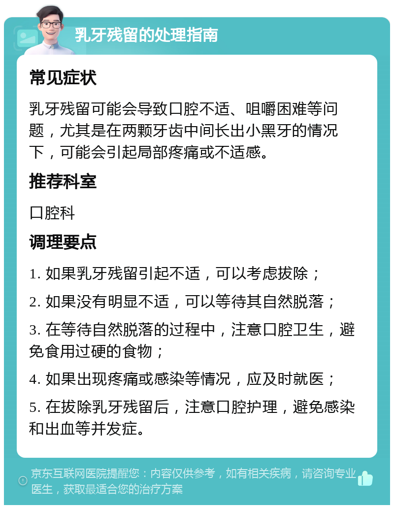 乳牙残留的处理指南 常见症状 乳牙残留可能会导致口腔不适、咀嚼困难等问题，尤其是在两颗牙齿中间长出小黑牙的情况下，可能会引起局部疼痛或不适感。 推荐科室 口腔科 调理要点 1. 如果乳牙残留引起不适，可以考虑拔除； 2. 如果没有明显不适，可以等待其自然脱落； 3. 在等待自然脱落的过程中，注意口腔卫生，避免食用过硬的食物； 4. 如果出现疼痛或感染等情况，应及时就医； 5. 在拔除乳牙残留后，注意口腔护理，避免感染和出血等并发症。