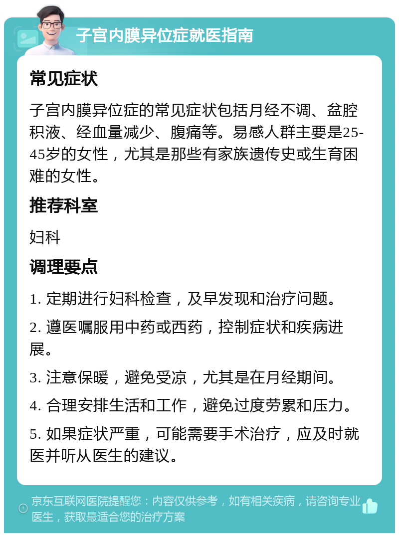 子宫内膜异位症就医指南 常见症状 子宫内膜异位症的常见症状包括月经不调、盆腔积液、经血量减少、腹痛等。易感人群主要是25-45岁的女性，尤其是那些有家族遗传史或生育困难的女性。 推荐科室 妇科 调理要点 1. 定期进行妇科检查，及早发现和治疗问题。 2. 遵医嘱服用中药或西药，控制症状和疾病进展。 3. 注意保暖，避免受凉，尤其是在月经期间。 4. 合理安排生活和工作，避免过度劳累和压力。 5. 如果症状严重，可能需要手术治疗，应及时就医并听从医生的建议。