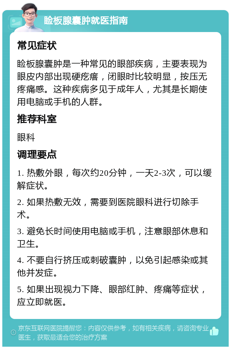 睑板腺囊肿就医指南 常见症状 睑板腺囊肿是一种常见的眼部疾病，主要表现为眼皮内部出现硬疙瘩，闭眼时比较明显，按压无疼痛感。这种疾病多见于成年人，尤其是长期使用电脑或手机的人群。 推荐科室 眼科 调理要点 1. 热敷外眼，每次约20分钟，一天2-3次，可以缓解症状。 2. 如果热敷无效，需要到医院眼科进行切除手术。 3. 避免长时间使用电脑或手机，注意眼部休息和卫生。 4. 不要自行挤压或刺破囊肿，以免引起感染或其他并发症。 5. 如果出现视力下降、眼部红肿、疼痛等症状，应立即就医。