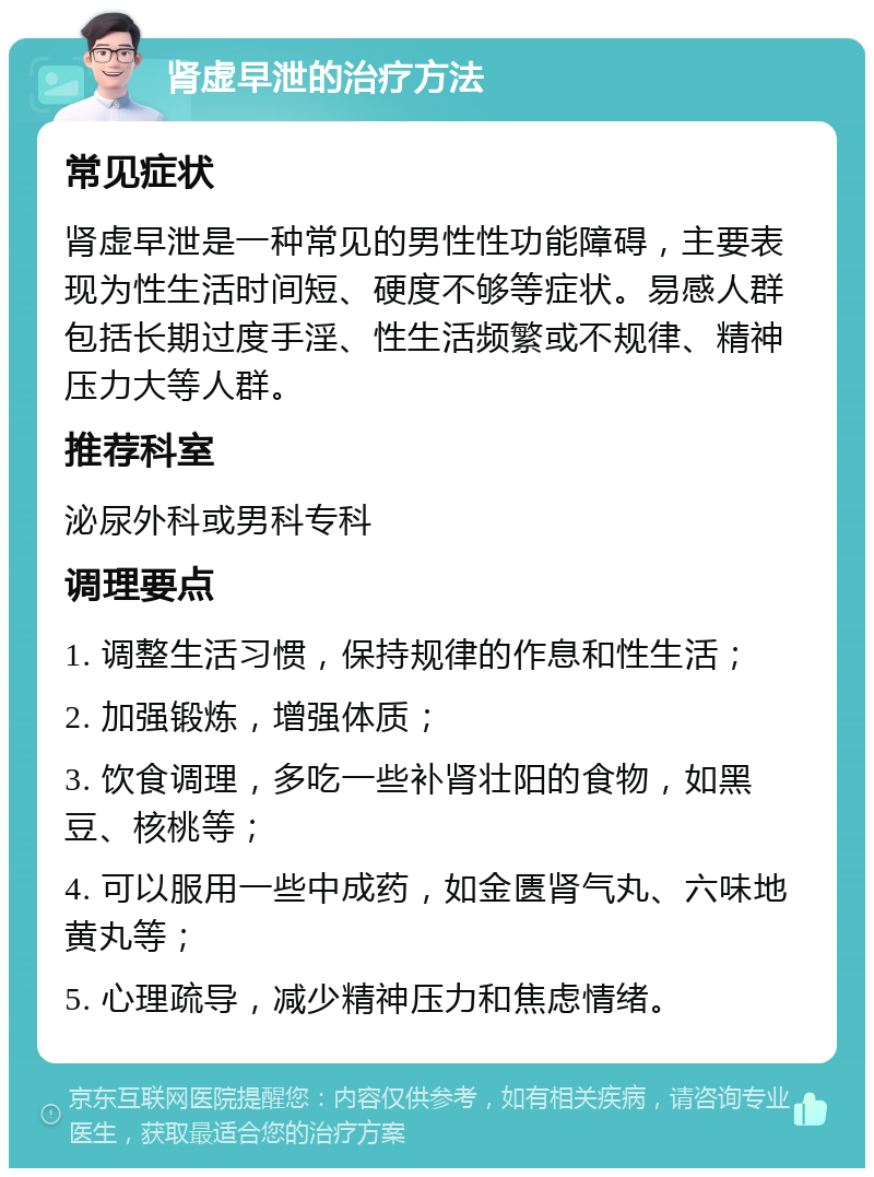 肾虚早泄的治疗方法 常见症状 肾虚早泄是一种常见的男性性功能障碍，主要表现为性生活时间短、硬度不够等症状。易感人群包括长期过度手淫、性生活频繁或不规律、精神压力大等人群。 推荐科室 泌尿外科或男科专科 调理要点 1. 调整生活习惯，保持规律的作息和性生活； 2. 加强锻炼，增强体质； 3. 饮食调理，多吃一些补肾壮阳的食物，如黑豆、核桃等； 4. 可以服用一些中成药，如金匮肾气丸、六味地黄丸等； 5. 心理疏导，减少精神压力和焦虑情绪。