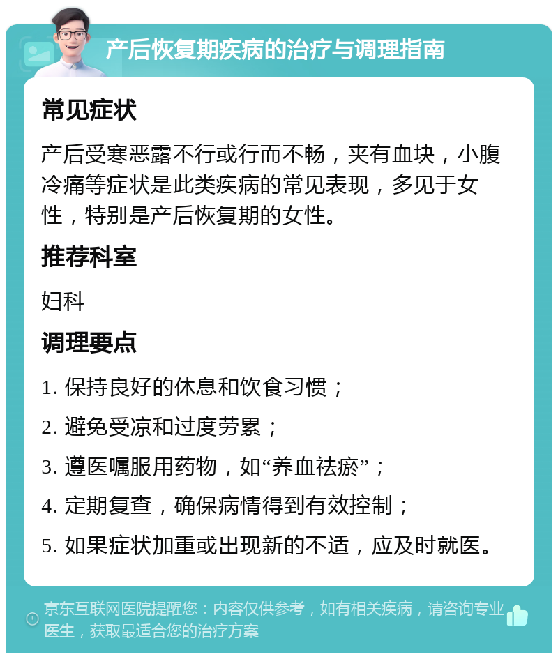 产后恢复期疾病的治疗与调理指南 常见症状 产后受寒恶露不行或行而不畅，夹有血块，小腹冷痛等症状是此类疾病的常见表现，多见于女性，特别是产后恢复期的女性。 推荐科室 妇科 调理要点 1. 保持良好的休息和饮食习惯； 2. 避免受凉和过度劳累； 3. 遵医嘱服用药物，如“养血祛瘀”； 4. 定期复查，确保病情得到有效控制； 5. 如果症状加重或出现新的不适，应及时就医。