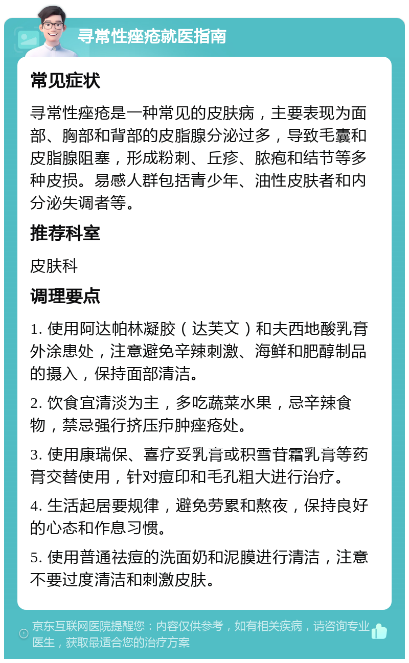 寻常性痤疮就医指南 常见症状 寻常性痤疮是一种常见的皮肤病，主要表现为面部、胸部和背部的皮脂腺分泌过多，导致毛囊和皮脂腺阻塞，形成粉刺、丘疹、脓疱和结节等多种皮损。易感人群包括青少年、油性皮肤者和内分泌失调者等。 推荐科室 皮肤科 调理要点 1. 使用阿达帕林凝胶（达芙文）和夫西地酸乳膏外涂患处，注意避免辛辣刺激、海鲜和肥醇制品的摄入，保持面部清洁。 2. 饮食宜清淡为主，多吃蔬菜水果，忌辛辣食物，禁忌强行挤压疖肿痤疮处。 3. 使用康瑞保、喜疗妥乳膏或积雪苷霜乳膏等药膏交替使用，针对痘印和毛孔粗大进行治疗。 4. 生活起居要规律，避免劳累和熬夜，保持良好的心态和作息习惯。 5. 使用普通祛痘的洗面奶和泥膜进行清洁，注意不要过度清洁和刺激皮肤。