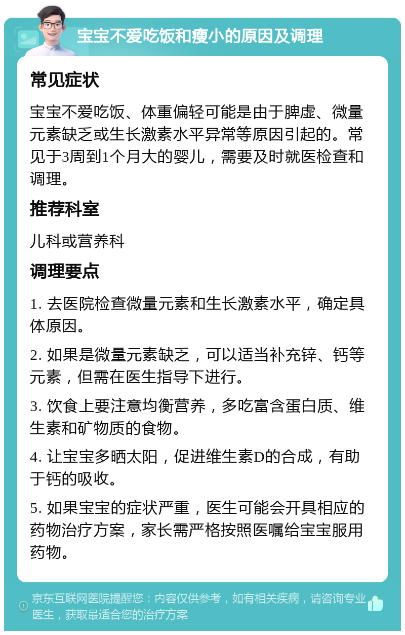 宝宝不爱吃饭和瘦小的原因及调理 常见症状 宝宝不爱吃饭、体重偏轻可能是由于脾虚、微量元素缺乏或生长激素水平异常等原因引起的。常见于3周到1个月大的婴儿，需要及时就医检查和调理。 推荐科室 儿科或营养科 调理要点 1. 去医院检查微量元素和生长激素水平，确定具体原因。 2. 如果是微量元素缺乏，可以适当补充锌、钙等元素，但需在医生指导下进行。 3. 饮食上要注意均衡营养，多吃富含蛋白质、维生素和矿物质的食物。 4. 让宝宝多晒太阳，促进维生素D的合成，有助于钙的吸收。 5. 如果宝宝的症状严重，医生可能会开具相应的药物治疗方案，家长需严格按照医嘱给宝宝服用药物。