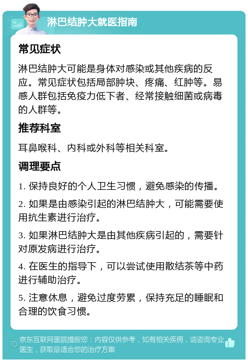 淋巴结肿大就医指南 常见症状 淋巴结肿大可能是身体对感染或其他疾病的反应。常见症状包括局部肿块、疼痛、红肿等。易感人群包括免疫力低下者、经常接触细菌或病毒的人群等。 推荐科室 耳鼻喉科、内科或外科等相关科室。 调理要点 1. 保持良好的个人卫生习惯，避免感染的传播。 2. 如果是由感染引起的淋巴结肿大，可能需要使用抗生素进行治疗。 3. 如果淋巴结肿大是由其他疾病引起的，需要针对原发病进行治疗。 4. 在医生的指导下，可以尝试使用散结茶等中药进行辅助治疗。 5. 注意休息，避免过度劳累，保持充足的睡眠和合理的饮食习惯。