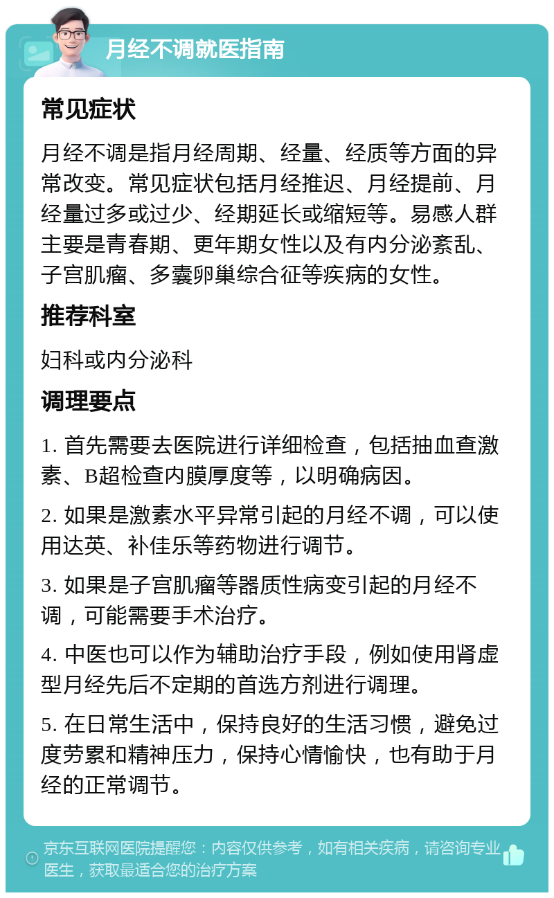 月经不调就医指南 常见症状 月经不调是指月经周期、经量、经质等方面的异常改变。常见症状包括月经推迟、月经提前、月经量过多或过少、经期延长或缩短等。易感人群主要是青春期、更年期女性以及有内分泌紊乱、子宫肌瘤、多囊卵巢综合征等疾病的女性。 推荐科室 妇科或内分泌科 调理要点 1. 首先需要去医院进行详细检查，包括抽血查激素、B超检查内膜厚度等，以明确病因。 2. 如果是激素水平异常引起的月经不调，可以使用达英、补佳乐等药物进行调节。 3. 如果是子宫肌瘤等器质性病变引起的月经不调，可能需要手术治疗。 4. 中医也可以作为辅助治疗手段，例如使用肾虚型月经先后不定期的首选方剂进行调理。 5. 在日常生活中，保持良好的生活习惯，避免过度劳累和精神压力，保持心情愉快，也有助于月经的正常调节。