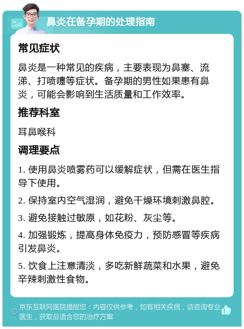 鼻炎在备孕期的处理指南 常见症状 鼻炎是一种常见的疾病，主要表现为鼻塞、流涕、打喷嚏等症状。备孕期的男性如果患有鼻炎，可能会影响到生活质量和工作效率。 推荐科室 耳鼻喉科 调理要点 1. 使用鼻炎喷雾药可以缓解症状，但需在医生指导下使用。 2. 保持室内空气湿润，避免干燥环境刺激鼻腔。 3. 避免接触过敏原，如花粉、灰尘等。 4. 加强锻炼，提高身体免疫力，预防感冒等疾病引发鼻炎。 5. 饮食上注意清淡，多吃新鲜蔬菜和水果，避免辛辣刺激性食物。