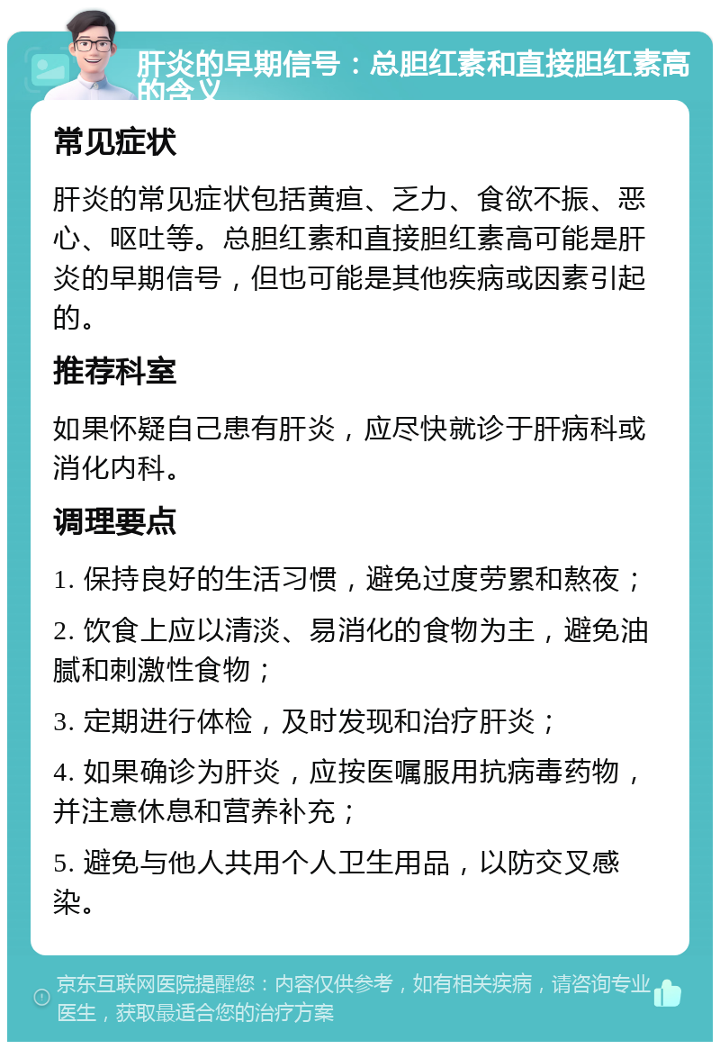 肝炎的早期信号：总胆红素和直接胆红素高的含义 常见症状 肝炎的常见症状包括黄疸、乏力、食欲不振、恶心、呕吐等。总胆红素和直接胆红素高可能是肝炎的早期信号，但也可能是其他疾病或因素引起的。 推荐科室 如果怀疑自己患有肝炎，应尽快就诊于肝病科或消化内科。 调理要点 1. 保持良好的生活习惯，避免过度劳累和熬夜； 2. 饮食上应以清淡、易消化的食物为主，避免油腻和刺激性食物； 3. 定期进行体检，及时发现和治疗肝炎； 4. 如果确诊为肝炎，应按医嘱服用抗病毒药物，并注意休息和营养补充； 5. 避免与他人共用个人卫生用品，以防交叉感染。