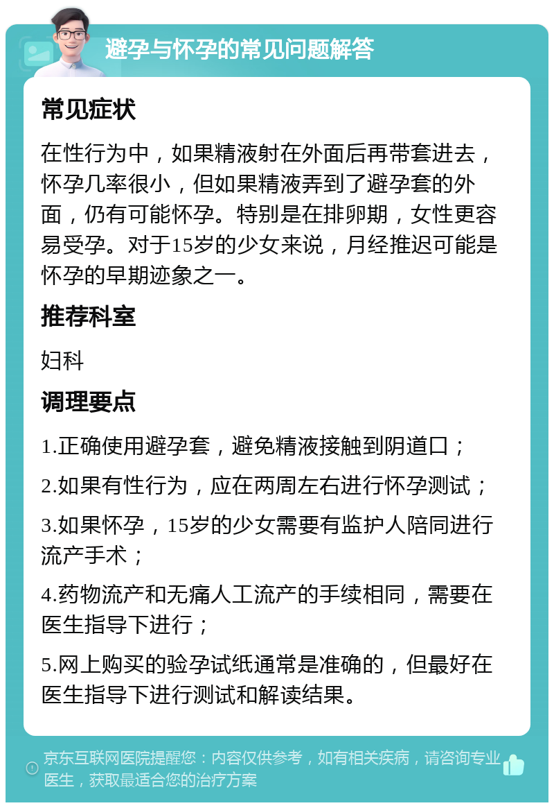 避孕与怀孕的常见问题解答 常见症状 在性行为中，如果精液射在外面后再带套进去，怀孕几率很小，但如果精液弄到了避孕套的外面，仍有可能怀孕。特别是在排卵期，女性更容易受孕。对于15岁的少女来说，月经推迟可能是怀孕的早期迹象之一。 推荐科室 妇科 调理要点 1.正确使用避孕套，避免精液接触到阴道口； 2.如果有性行为，应在两周左右进行怀孕测试； 3.如果怀孕，15岁的少女需要有监护人陪同进行流产手术； 4.药物流产和无痛人工流产的手续相同，需要在医生指导下进行； 5.网上购买的验孕试纸通常是准确的，但最好在医生指导下进行测试和解读结果。