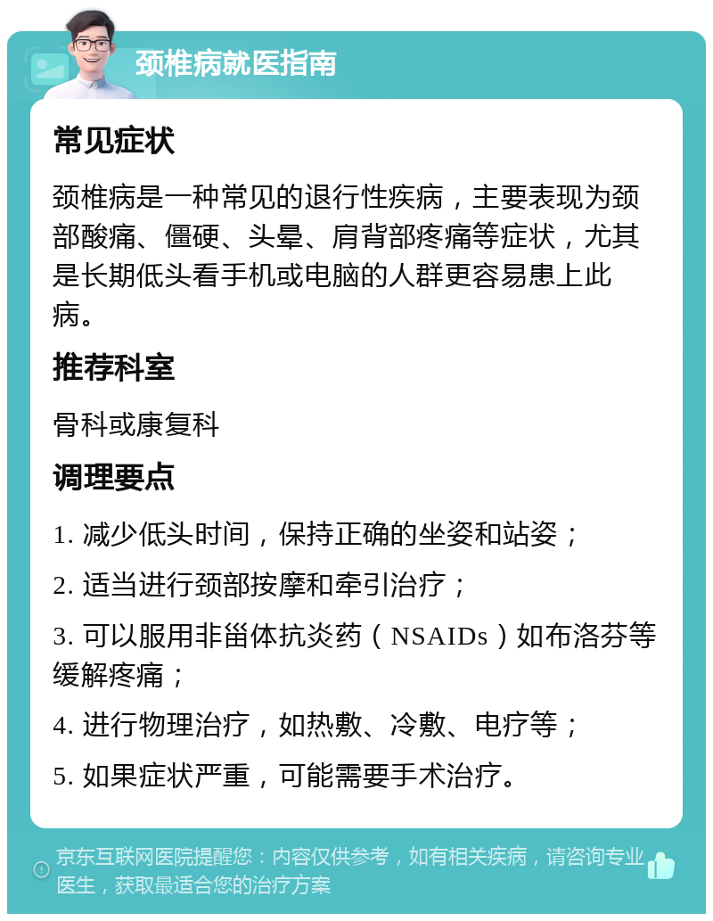 颈椎病就医指南 常见症状 颈椎病是一种常见的退行性疾病，主要表现为颈部酸痛、僵硬、头晕、肩背部疼痛等症状，尤其是长期低头看手机或电脑的人群更容易患上此病。 推荐科室 骨科或康复科 调理要点 1. 减少低头时间，保持正确的坐姿和站姿； 2. 适当进行颈部按摩和牵引治疗； 3. 可以服用非甾体抗炎药（NSAIDs）如布洛芬等缓解疼痛； 4. 进行物理治疗，如热敷、冷敷、电疗等； 5. 如果症状严重，可能需要手术治疗。