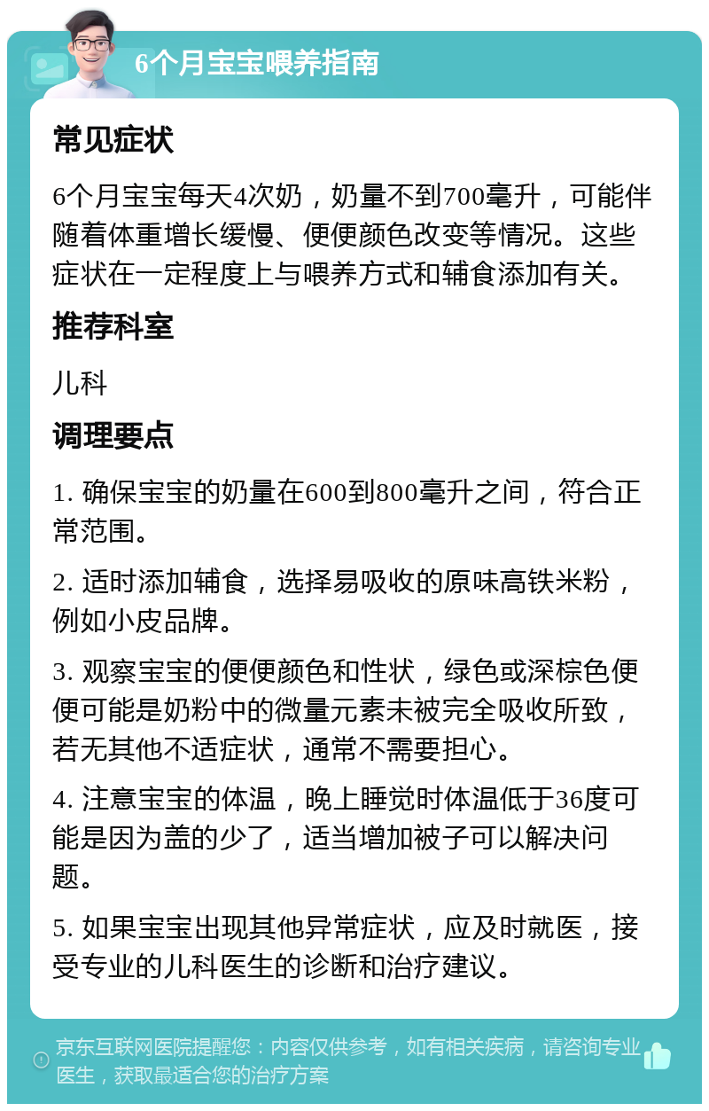 6个月宝宝喂养指南 常见症状 6个月宝宝每天4次奶，奶量不到700毫升，可能伴随着体重增长缓慢、便便颜色改变等情况。这些症状在一定程度上与喂养方式和辅食添加有关。 推荐科室 儿科 调理要点 1. 确保宝宝的奶量在600到800毫升之间，符合正常范围。 2. 适时添加辅食，选择易吸收的原味高铁米粉，例如小皮品牌。 3. 观察宝宝的便便颜色和性状，绿色或深棕色便便可能是奶粉中的微量元素未被完全吸收所致，若无其他不适症状，通常不需要担心。 4. 注意宝宝的体温，晚上睡觉时体温低于36度可能是因为盖的少了，适当增加被子可以解决问题。 5. 如果宝宝出现其他异常症状，应及时就医，接受专业的儿科医生的诊断和治疗建议。