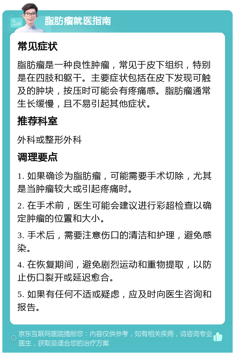 脂肪瘤就医指南 常见症状 脂肪瘤是一种良性肿瘤，常见于皮下组织，特别是在四肢和躯干。主要症状包括在皮下发现可触及的肿块，按压时可能会有疼痛感。脂肪瘤通常生长缓慢，且不易引起其他症状。 推荐科室 外科或整形外科 调理要点 1. 如果确诊为脂肪瘤，可能需要手术切除，尤其是当肿瘤较大或引起疼痛时。 2. 在手术前，医生可能会建议进行彩超检查以确定肿瘤的位置和大小。 3. 手术后，需要注意伤口的清洁和护理，避免感染。 4. 在恢复期间，避免剧烈运动和重物提取，以防止伤口裂开或延迟愈合。 5. 如果有任何不适或疑虑，应及时向医生咨询和报告。