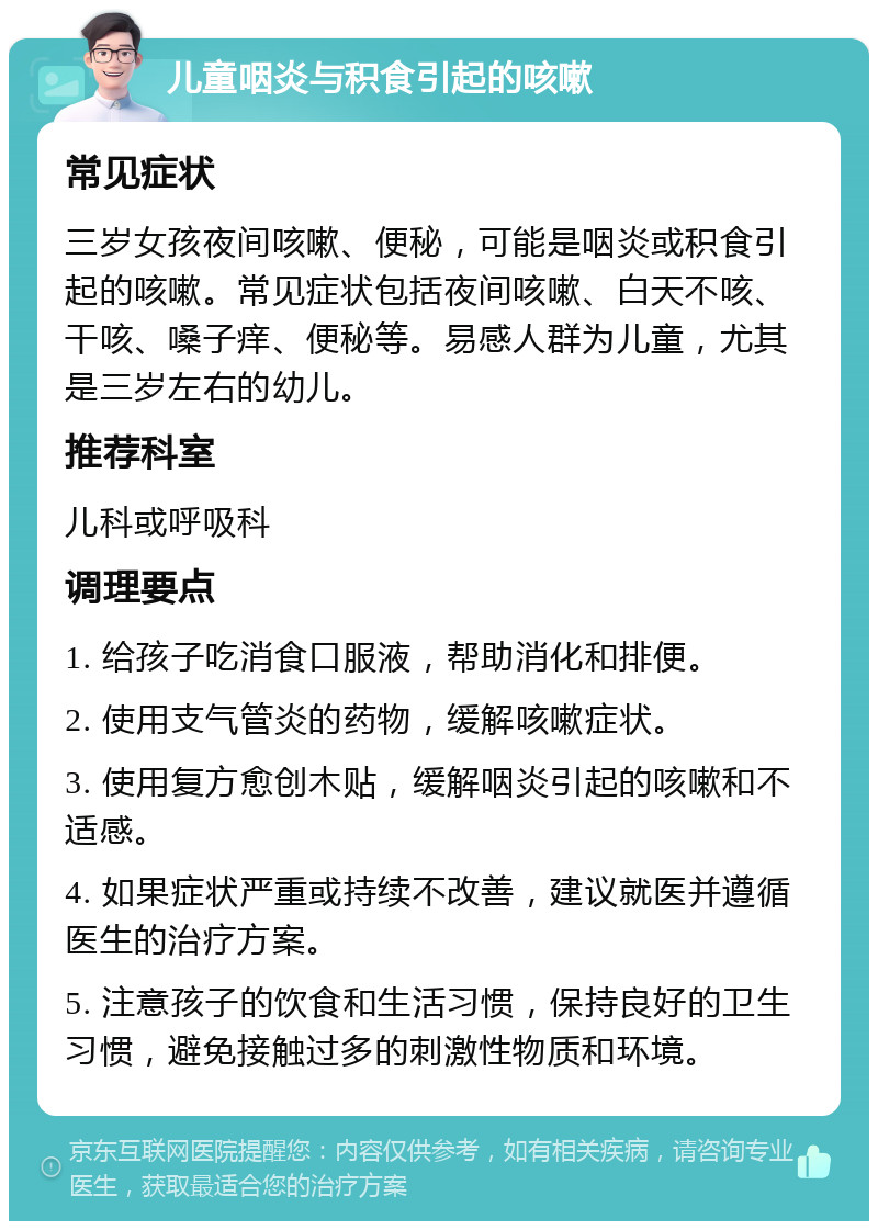 儿童咽炎与积食引起的咳嗽 常见症状 三岁女孩夜间咳嗽、便秘，可能是咽炎或积食引起的咳嗽。常见症状包括夜间咳嗽、白天不咳、干咳、嗓子痒、便秘等。易感人群为儿童，尤其是三岁左右的幼儿。 推荐科室 儿科或呼吸科 调理要点 1. 给孩子吃消食口服液，帮助消化和排便。 2. 使用支气管炎的药物，缓解咳嗽症状。 3. 使用复方愈创木贴，缓解咽炎引起的咳嗽和不适感。 4. 如果症状严重或持续不改善，建议就医并遵循医生的治疗方案。 5. 注意孩子的饮食和生活习惯，保持良好的卫生习惯，避免接触过多的刺激性物质和环境。