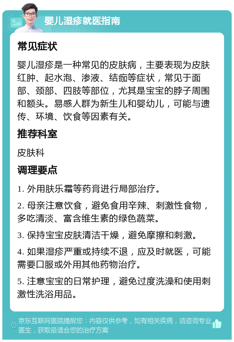 婴儿湿疹就医指南 常见症状 婴儿湿疹是一种常见的皮肤病，主要表现为皮肤红肿、起水泡、渗液、结痂等症状，常见于面部、颈部、四肢等部位，尤其是宝宝的脖子周围和额头。易感人群为新生儿和婴幼儿，可能与遗传、环境、饮食等因素有关。 推荐科室 皮肤科 调理要点 1. 外用肤乐霜等药膏进行局部治疗。 2. 母亲注意饮食，避免食用辛辣、刺激性食物，多吃清淡、富含维生素的绿色蔬菜。 3. 保持宝宝皮肤清洁干燥，避免摩擦和刺激。 4. 如果湿疹严重或持续不退，应及时就医，可能需要口服或外用其他药物治疗。 5. 注意宝宝的日常护理，避免过度洗澡和使用刺激性洗浴用品。