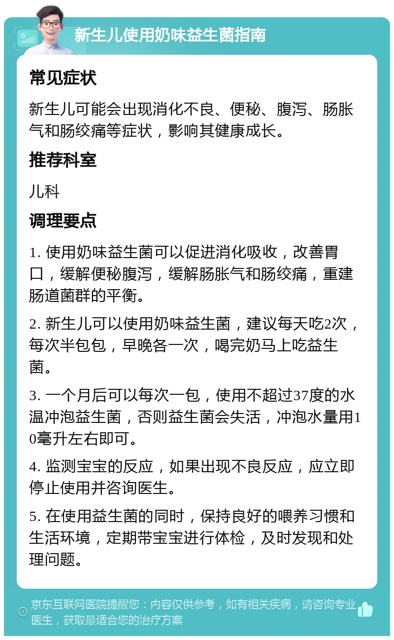 新生儿使用奶味益生菌指南 常见症状 新生儿可能会出现消化不良、便秘、腹泻、肠胀气和肠绞痛等症状，影响其健康成长。 推荐科室 儿科 调理要点 1. 使用奶味益生菌可以促进消化吸收，改善胃口，缓解便秘腹泻，缓解肠胀气和肠绞痛，重建肠道菌群的平衡。 2. 新生儿可以使用奶味益生菌，建议每天吃2次，每次半包包，早晚各一次，喝完奶马上吃益生菌。 3. 一个月后可以每次一包，使用不超过37度的水温冲泡益生菌，否则益生菌会失活，冲泡水量用10毫升左右即可。 4. 监测宝宝的反应，如果出现不良反应，应立即停止使用并咨询医生。 5. 在使用益生菌的同时，保持良好的喂养习惯和生活环境，定期带宝宝进行体检，及时发现和处理问题。