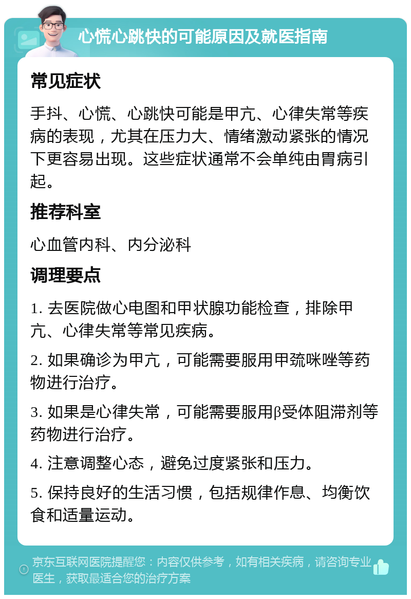 心慌心跳快的可能原因及就医指南 常见症状 手抖、心慌、心跳快可能是甲亢、心律失常等疾病的表现，尤其在压力大、情绪激动紧张的情况下更容易出现。这些症状通常不会单纯由胃病引起。 推荐科室 心血管内科、内分泌科 调理要点 1. 去医院做心电图和甲状腺功能检查，排除甲亢、心律失常等常见疾病。 2. 如果确诊为甲亢，可能需要服用甲巯咪唑等药物进行治疗。 3. 如果是心律失常，可能需要服用β受体阻滞剂等药物进行治疗。 4. 注意调整心态，避免过度紧张和压力。 5. 保持良好的生活习惯，包括规律作息、均衡饮食和适量运动。