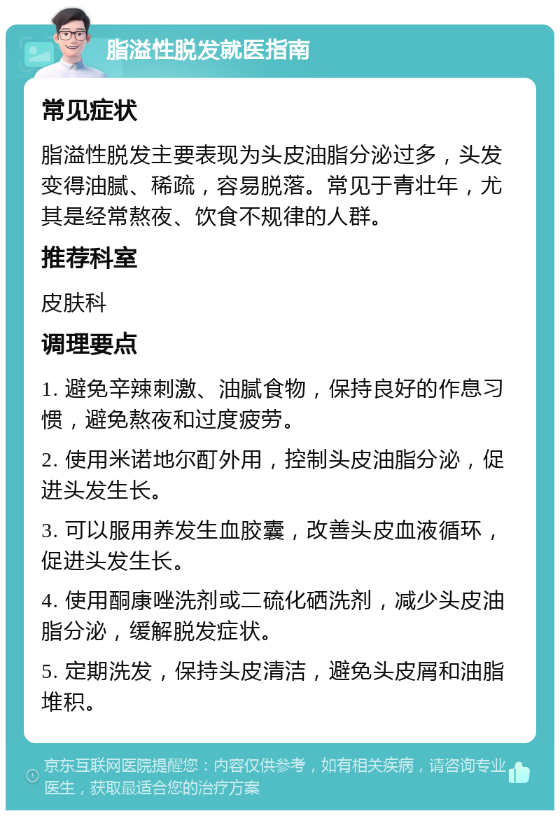 脂溢性脱发就医指南 常见症状 脂溢性脱发主要表现为头皮油脂分泌过多，头发变得油腻、稀疏，容易脱落。常见于青壮年，尤其是经常熬夜、饮食不规律的人群。 推荐科室 皮肤科 调理要点 1. 避免辛辣刺激、油腻食物，保持良好的作息习惯，避免熬夜和过度疲劳。 2. 使用米诺地尔酊外用，控制头皮油脂分泌，促进头发生长。 3. 可以服用养发生血胶囊，改善头皮血液循环，促进头发生长。 4. 使用酮康唑洗剂或二硫化硒洗剂，减少头皮油脂分泌，缓解脱发症状。 5. 定期洗发，保持头皮清洁，避免头皮屑和油脂堆积。