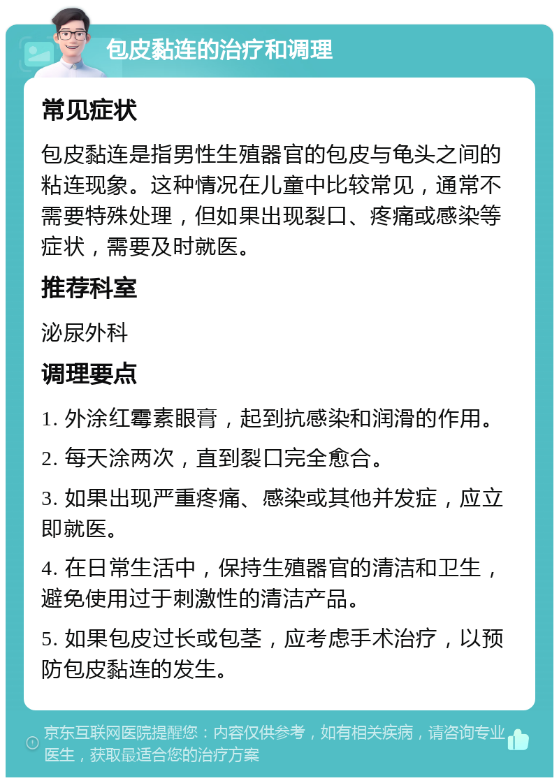 包皮黏连的治疗和调理 常见症状 包皮黏连是指男性生殖器官的包皮与龟头之间的粘连现象。这种情况在儿童中比较常见，通常不需要特殊处理，但如果出现裂口、疼痛或感染等症状，需要及时就医。 推荐科室 泌尿外科 调理要点 1. 外涂红霉素眼膏，起到抗感染和润滑的作用。 2. 每天涂两次，直到裂口完全愈合。 3. 如果出现严重疼痛、感染或其他并发症，应立即就医。 4. 在日常生活中，保持生殖器官的清洁和卫生，避免使用过于刺激性的清洁产品。 5. 如果包皮过长或包茎，应考虑手术治疗，以预防包皮黏连的发生。