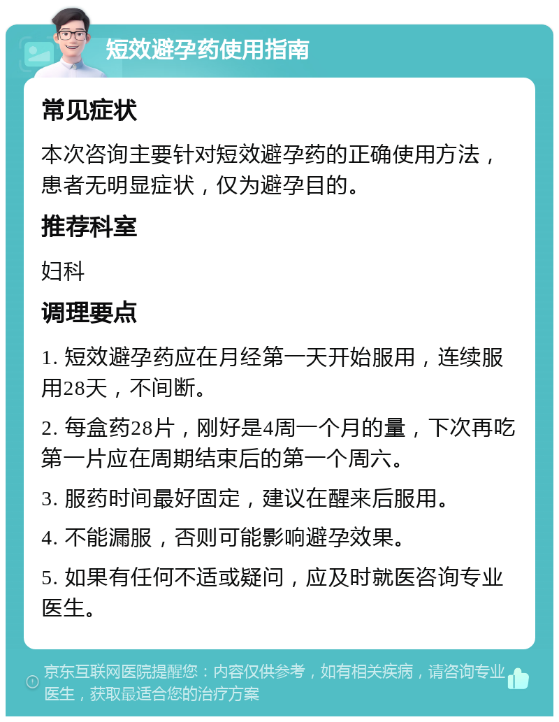 短效避孕药使用指南 常见症状 本次咨询主要针对短效避孕药的正确使用方法，患者无明显症状，仅为避孕目的。 推荐科室 妇科 调理要点 1. 短效避孕药应在月经第一天开始服用，连续服用28天，不间断。 2. 每盒药28片，刚好是4周一个月的量，下次再吃第一片应在周期结束后的第一个周六。 3. 服药时间最好固定，建议在醒来后服用。 4. 不能漏服，否则可能影响避孕效果。 5. 如果有任何不适或疑问，应及时就医咨询专业医生。