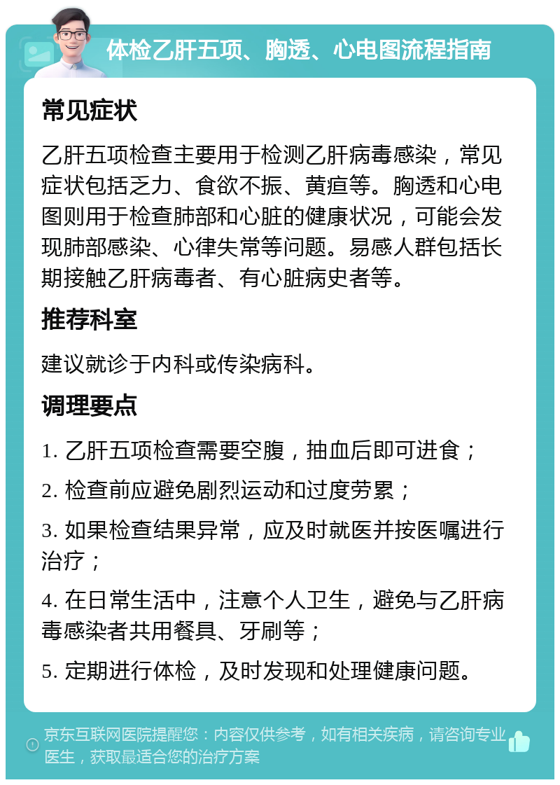 体检乙肝五项、胸透、心电图流程指南 常见症状 乙肝五项检查主要用于检测乙肝病毒感染，常见症状包括乏力、食欲不振、黄疸等。胸透和心电图则用于检查肺部和心脏的健康状况，可能会发现肺部感染、心律失常等问题。易感人群包括长期接触乙肝病毒者、有心脏病史者等。 推荐科室 建议就诊于内科或传染病科。 调理要点 1. 乙肝五项检查需要空腹，抽血后即可进食； 2. 检查前应避免剧烈运动和过度劳累； 3. 如果检查结果异常，应及时就医并按医嘱进行治疗； 4. 在日常生活中，注意个人卫生，避免与乙肝病毒感染者共用餐具、牙刷等； 5. 定期进行体检，及时发现和处理健康问题。