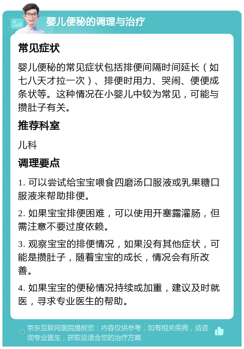 婴儿便秘的调理与治疗 常见症状 婴儿便秘的常见症状包括排便间隔时间延长（如七八天才拉一次）、排便时用力、哭闹、便便成条状等。这种情况在小婴儿中较为常见，可能与攒肚子有关。 推荐科室 儿科 调理要点 1. 可以尝试给宝宝喂食四磨汤口服液或乳果糖口服液来帮助排便。 2. 如果宝宝排便困难，可以使用开塞露灌肠，但需注意不要过度依赖。 3. 观察宝宝的排便情况，如果没有其他症状，可能是攒肚子，随着宝宝的成长，情况会有所改善。 4. 如果宝宝的便秘情况持续或加重，建议及时就医，寻求专业医生的帮助。