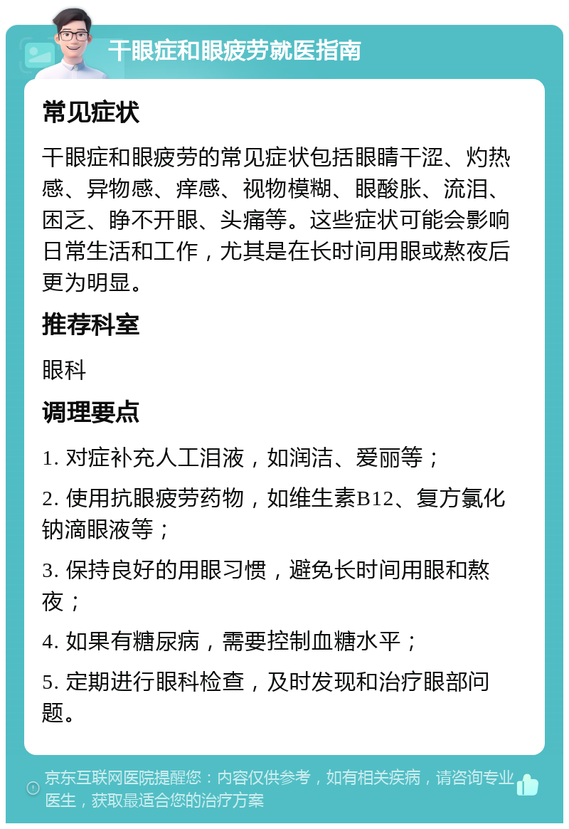 干眼症和眼疲劳就医指南 常见症状 干眼症和眼疲劳的常见症状包括眼睛干涩、灼热感、异物感、痒感、视物模糊、眼酸胀、流泪、困乏、睁不开眼、头痛等。这些症状可能会影响日常生活和工作，尤其是在长时间用眼或熬夜后更为明显。 推荐科室 眼科 调理要点 1. 对症补充人工泪液，如润洁、爱丽等； 2. 使用抗眼疲劳药物，如维生素B12、复方氯化钠滴眼液等； 3. 保持良好的用眼习惯，避免长时间用眼和熬夜； 4. 如果有糖尿病，需要控制血糖水平； 5. 定期进行眼科检查，及时发现和治疗眼部问题。