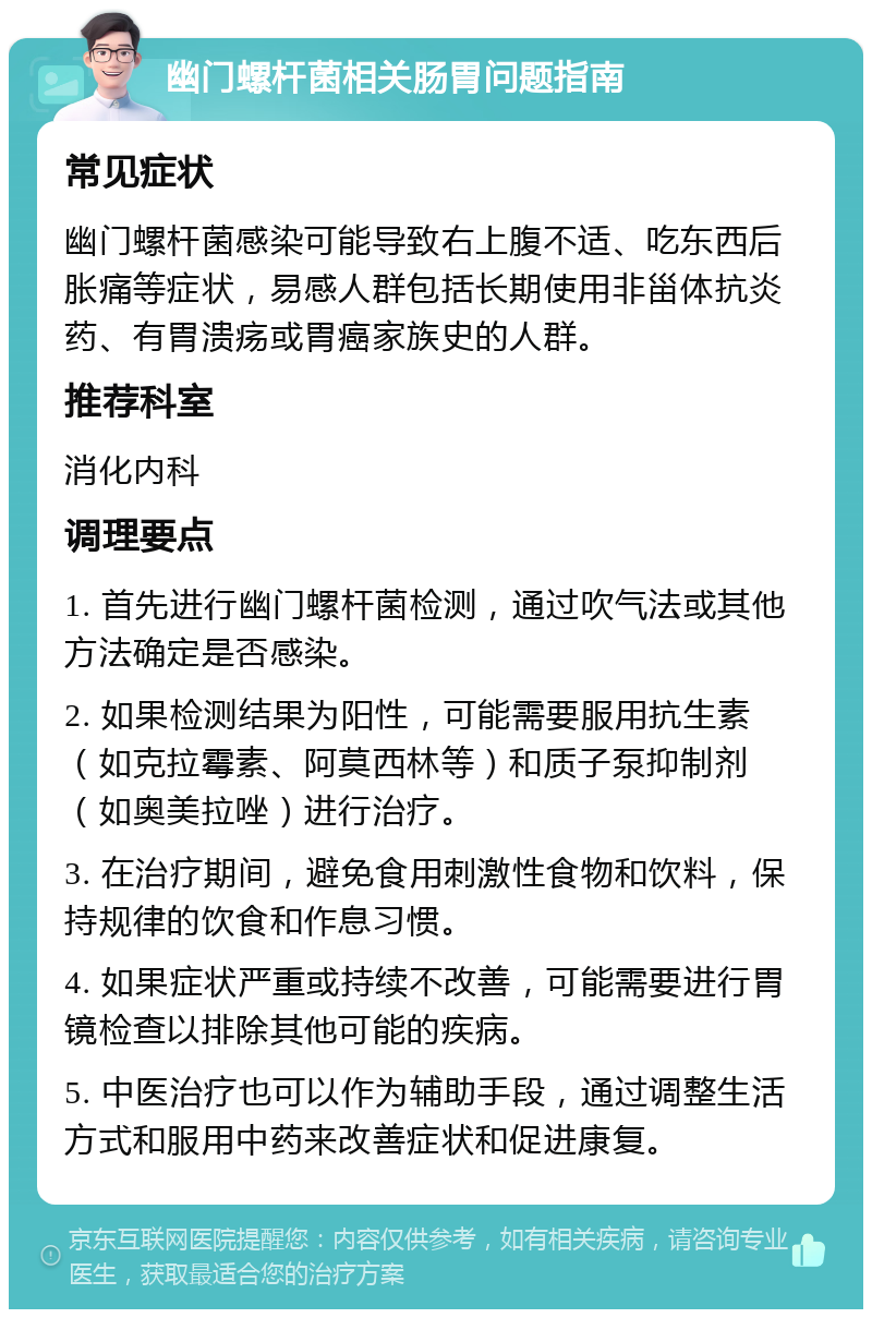 幽门螺杆菌相关肠胃问题指南 常见症状 幽门螺杆菌感染可能导致右上腹不适、吃东西后胀痛等症状，易感人群包括长期使用非甾体抗炎药、有胃溃疡或胃癌家族史的人群。 推荐科室 消化内科 调理要点 1. 首先进行幽门螺杆菌检测，通过吹气法或其他方法确定是否感染。 2. 如果检测结果为阳性，可能需要服用抗生素（如克拉霉素、阿莫西林等）和质子泵抑制剂（如奥美拉唑）进行治疗。 3. 在治疗期间，避免食用刺激性食物和饮料，保持规律的饮食和作息习惯。 4. 如果症状严重或持续不改善，可能需要进行胃镜检查以排除其他可能的疾病。 5. 中医治疗也可以作为辅助手段，通过调整生活方式和服用中药来改善症状和促进康复。