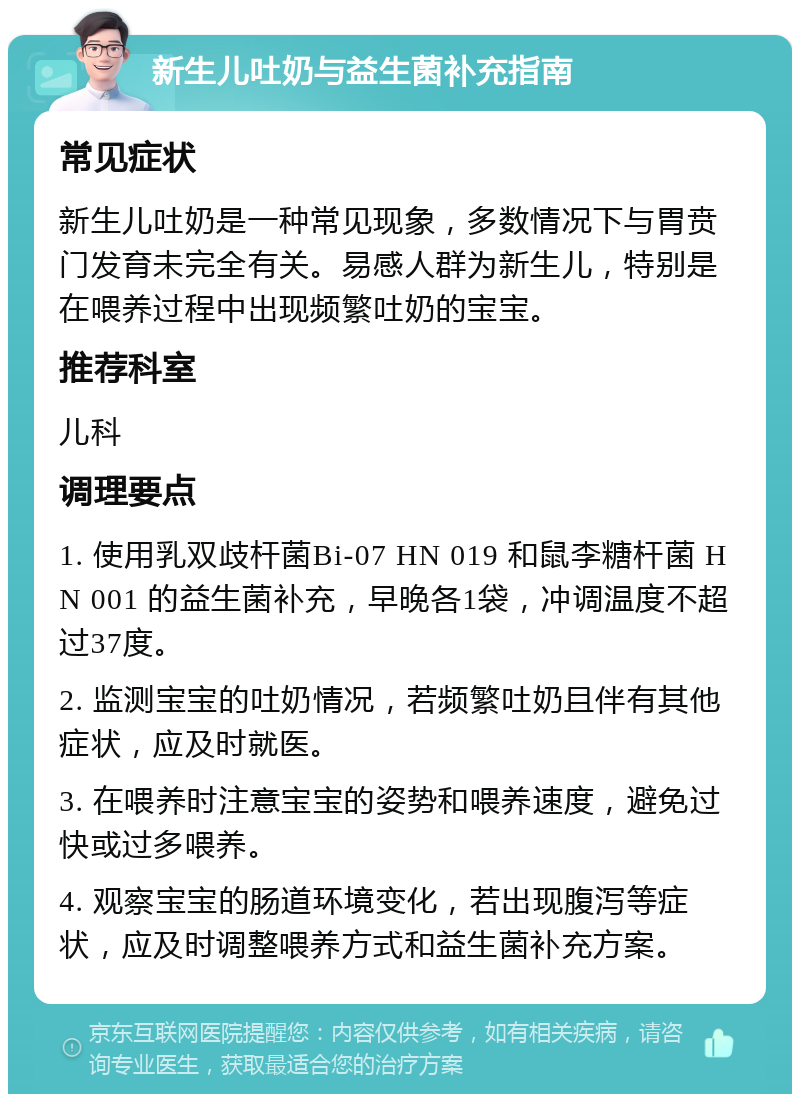 新生儿吐奶与益生菌补充指南 常见症状 新生儿吐奶是一种常见现象，多数情况下与胃贲门发育未完全有关。易感人群为新生儿，特别是在喂养过程中出现频繁吐奶的宝宝。 推荐科室 儿科 调理要点 1. 使用乳双歧杆菌Bi-07 HN 019 和鼠李糖杆菌 HN 001 的益生菌补充，早晚各1袋，冲调温度不超过37度。 2. 监测宝宝的吐奶情况，若频繁吐奶且伴有其他症状，应及时就医。 3. 在喂养时注意宝宝的姿势和喂养速度，避免过快或过多喂养。 4. 观察宝宝的肠道环境变化，若出现腹泻等症状，应及时调整喂养方式和益生菌补充方案。