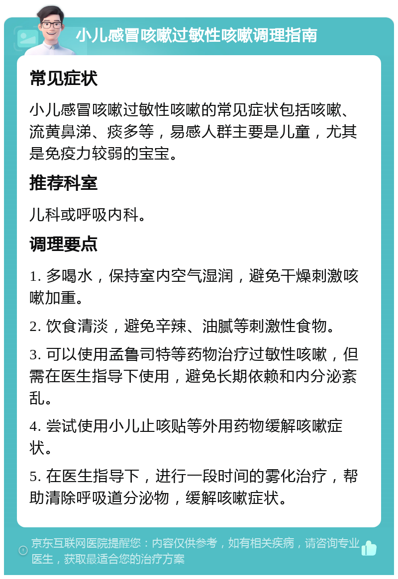 小儿感冒咳嗽过敏性咳嗽调理指南 常见症状 小儿感冒咳嗽过敏性咳嗽的常见症状包括咳嗽、流黄鼻涕、痰多等，易感人群主要是儿童，尤其是免疫力较弱的宝宝。 推荐科室 儿科或呼吸内科。 调理要点 1. 多喝水，保持室内空气湿润，避免干燥刺激咳嗽加重。 2. 饮食清淡，避免辛辣、油腻等刺激性食物。 3. 可以使用孟鲁司特等药物治疗过敏性咳嗽，但需在医生指导下使用，避免长期依赖和内分泌紊乱。 4. 尝试使用小儿止咳贴等外用药物缓解咳嗽症状。 5. 在医生指导下，进行一段时间的雾化治疗，帮助清除呼吸道分泌物，缓解咳嗽症状。