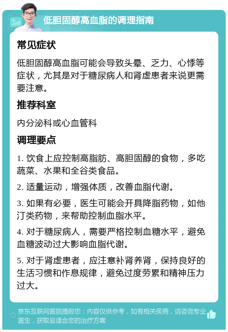 低胆固醇高血脂的调理指南 常见症状 低胆固醇高血脂可能会导致头晕、乏力、心悸等症状，尤其是对于糖尿病人和肾虚患者来说更需要注意。 推荐科室 内分泌科或心血管科 调理要点 1. 饮食上应控制高脂肪、高胆固醇的食物，多吃蔬菜、水果和全谷类食品。 2. 适量运动，增强体质，改善血脂代谢。 3. 如果有必要，医生可能会开具降脂药物，如他汀类药物，来帮助控制血脂水平。 4. 对于糖尿病人，需要严格控制血糖水平，避免血糖波动过大影响血脂代谢。 5. 对于肾虚患者，应注意补肾养肾，保持良好的生活习惯和作息规律，避免过度劳累和精神压力过大。