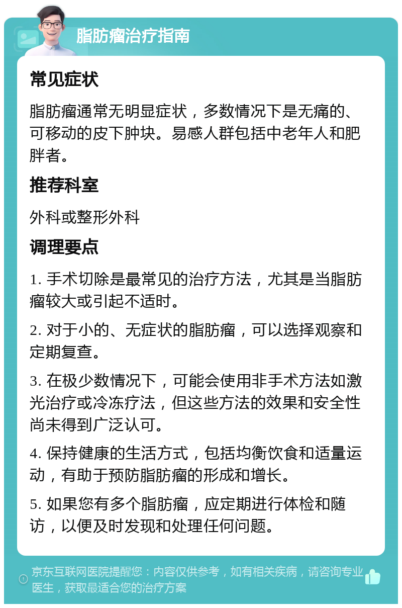 脂肪瘤治疗指南 常见症状 脂肪瘤通常无明显症状，多数情况下是无痛的、可移动的皮下肿块。易感人群包括中老年人和肥胖者。 推荐科室 外科或整形外科 调理要点 1. 手术切除是最常见的治疗方法，尤其是当脂肪瘤较大或引起不适时。 2. 对于小的、无症状的脂肪瘤，可以选择观察和定期复查。 3. 在极少数情况下，可能会使用非手术方法如激光治疗或冷冻疗法，但这些方法的效果和安全性尚未得到广泛认可。 4. 保持健康的生活方式，包括均衡饮食和适量运动，有助于预防脂肪瘤的形成和增长。 5. 如果您有多个脂肪瘤，应定期进行体检和随访，以便及时发现和处理任何问题。