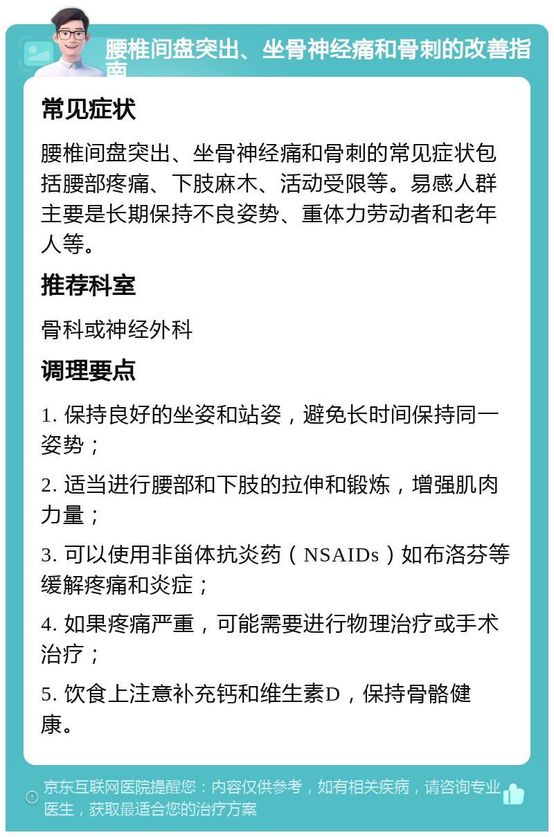 腰椎间盘突出、坐骨神经痛和骨刺的改善指南 常见症状 腰椎间盘突出、坐骨神经痛和骨刺的常见症状包括腰部疼痛、下肢麻木、活动受限等。易感人群主要是长期保持不良姿势、重体力劳动者和老年人等。 推荐科室 骨科或神经外科 调理要点 1. 保持良好的坐姿和站姿，避免长时间保持同一姿势； 2. 适当进行腰部和下肢的拉伸和锻炼，增强肌肉力量； 3. 可以使用非甾体抗炎药（NSAIDs）如布洛芬等缓解疼痛和炎症； 4. 如果疼痛严重，可能需要进行物理治疗或手术治疗； 5. 饮食上注意补充钙和维生素D，保持骨骼健康。