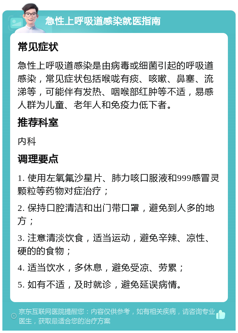 急性上呼吸道感染就医指南 常见症状 急性上呼吸道感染是由病毒或细菌引起的呼吸道感染，常见症状包括喉咙有痰、咳嗽、鼻塞、流涕等，可能伴有发热、咽喉部红肿等不适，易感人群为儿童、老年人和免疫力低下者。 推荐科室 内科 调理要点 1. 使用左氧氟沙星片、肺力咳口服液和999感冒灵颗粒等药物对症治疗； 2. 保持口腔清洁和出门带口罩，避免到人多的地方； 3. 注意清淡饮食，适当运动，避免辛辣、凉性、硬的的食物； 4. 适当饮水，多休息，避免受凉、劳累； 5. 如有不适，及时就诊，避免延误病情。