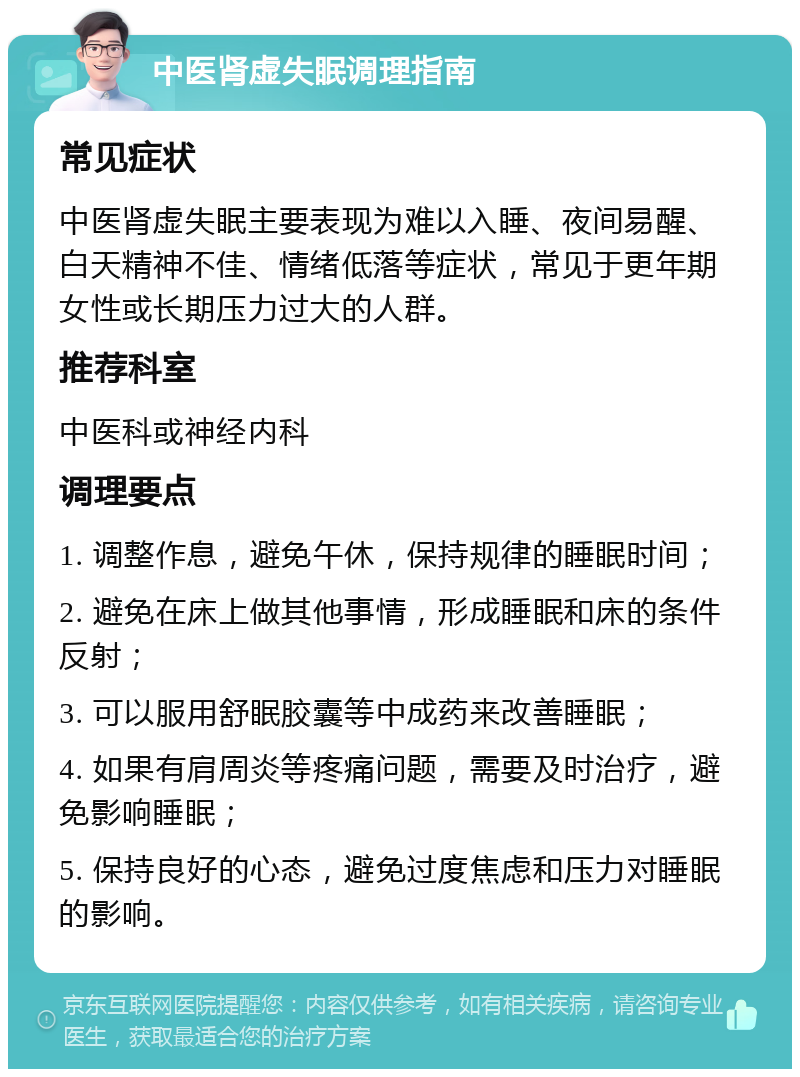 中医肾虚失眠调理指南 常见症状 中医肾虚失眠主要表现为难以入睡、夜间易醒、白天精神不佳、情绪低落等症状，常见于更年期女性或长期压力过大的人群。 推荐科室 中医科或神经内科 调理要点 1. 调整作息，避免午休，保持规律的睡眠时间； 2. 避免在床上做其他事情，形成睡眠和床的条件反射； 3. 可以服用舒眠胶囊等中成药来改善睡眠； 4. 如果有肩周炎等疼痛问题，需要及时治疗，避免影响睡眠； 5. 保持良好的心态，避免过度焦虑和压力对睡眠的影响。