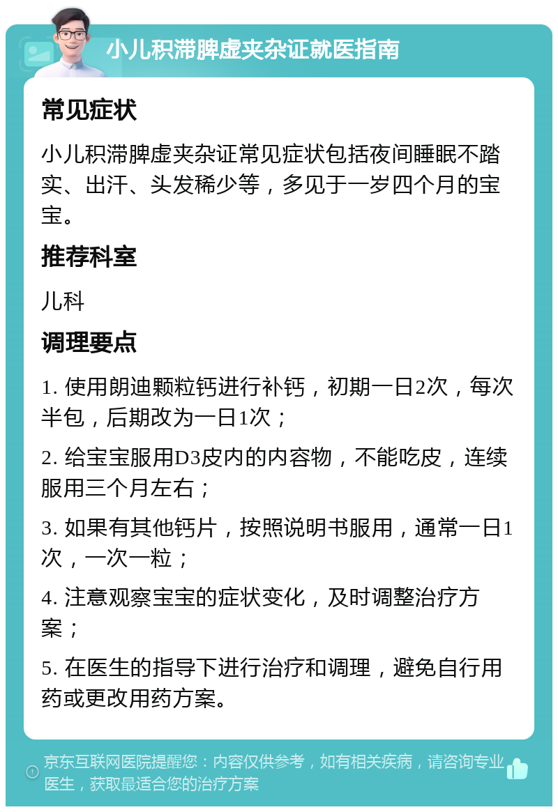 小儿积滞脾虚夹杂证就医指南 常见症状 小儿积滞脾虚夹杂证常见症状包括夜间睡眠不踏实、出汗、头发稀少等，多见于一岁四个月的宝宝。 推荐科室 儿科 调理要点 1. 使用朗迪颗粒钙进行补钙，初期一日2次，每次半包，后期改为一日1次； 2. 给宝宝服用D3皮内的内容物，不能吃皮，连续服用三个月左右； 3. 如果有其他钙片，按照说明书服用，通常一日1次，一次一粒； 4. 注意观察宝宝的症状变化，及时调整治疗方案； 5. 在医生的指导下进行治疗和调理，避免自行用药或更改用药方案。